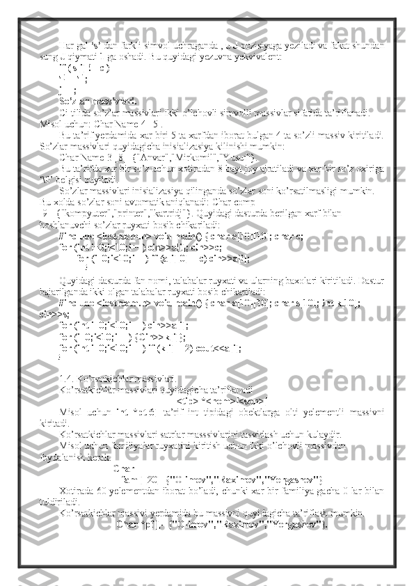 Har gal  ‘s’  dan farkli simvol uchraganda , u  J   pozisiyaga yeziladi va fakat shundan
sung  J  qiymati  1  ga oshadi. Bu quyidagi yezuvna yekvivalent:
if ( s[i] != c )
s[j]
 =  s[i]
;
j++;
So’zlar massivlari.
Ci tilida so’zlar massivlari ikki o’lchovli simvolli massivlar sifatida ta’riflanadi. 
Misol uchun:  Char Name[4][5].
Bu ta’rif yerdamida xar biri 5 ta xarfdan iborat bulgan 4 ta so’zli massiv kiritiladi.
So’zlar massivlari quyidagicha inisializasiya kilinishi mumkin:
Char  Name[3][8]={"Anvar","Mirkomil","Yusuf"}.
Bu ta’rifda xar bir so’z uchun xotiradan 8 bayt joy ajratiladi va xar bir so’z oxiriga
‘\0’ belgisi quyiladi.
So’zlar massivlari inisializasiya qilinganda so’zlar soni ko’rsatilmasligi mumkin. 
Bu xolda so’zlar soni avtomatik aniqlanadi:  Char comp[] 
[9]={"kompyuter","printer","kartridj"}. Quyidagi dasturda berilgan xarf bilan 
boshlanuvchi so’zlar ruyxati bosib chikariladi:
#include <iostream.h> void main() { char a[10][10]; char c;
for (int i=0;i<10;i++) cin>>a[i]; cin>>c;
       for (i=0;i<10;i++) if (a[i][0]==c) cin>>a[i];
                   }
Quyidagi dasturda fan nomi, talabalar ruyxati va ularning baxolari kiritiladi. Dastur
bajarilganda ikki olgan talabalar ruyxati bosib chikariladi:
#include <iostream.h> void main() { char a[10][10]; char s[10]; int k[10]; 
cin>>s;
for (int i=0;i<10;i++) cin>>a[i];
for (i=0;i<10;i++) {Cin>>k[i]};
for (int i=0;i<10;i++) if (k[i]==2) cout<<a[i];
}
1.4. Ko’rsatkichlar massivlari.
Ko’rsatkichlar massivlari quyidagicha ta’riflanadi 
<tip> *<nom>[<son>]
Misol   uchun   int   *pt[6]   ta’rif   int   tipidagi   obektlarga   olti   yelementli   massivni
kiritadi.
Ko’rsatkichlar massivlari satrlar masssivlarini tasvirlash uchun kulaydir.
Misol uchun familiyalar ruyxatini kiritish uchun ikki o’lchovli massivdan 
foydalanish kerak.
                      Char
fam[][20]={"Olimov","Raximov","Yergashev"}
Xotirada 60 yelementdan iborat bo’ladi, chunki xar bir familiya gacha 0 lar bilan
tuldiriladi.
Ko’rsatkichlar massivi yerdamida bu massivni quyidagicha ta’riflash mumkin.
Char *pf[]=  {"Olimov","Raximov","Yergashev"}. 