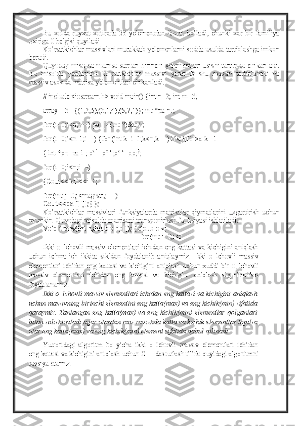 Bu   xolda   ruyxat   xotirada   23   yelementdan   iborat   bo’ladi,   chunki   xar   bir   familiya
oxiriga 0 belgisi quyiladi
Ko’rsatkichlar massivlari murakkab yelemenlarni sodda usulda tartiblashga imkon
beradi.
Quyidagi misolda matrisa satrlari birinchi yelementlari usishi tartibida chikariladi.
Bu   misolda   yerdamchi   ko’rsatkichlar   massivi   yaratilib   shu   massiv   tartiblanadi   va
massiv asosida matrisa yelementlari chikariladi.
# include <iostream.h> void main() {int n=2; int m=3;
array[][3]={(1,3,5),(3,1,4),(5,7,1)}; int *pa[n];
for (i=0;i<n;i++) pa[I]=(int *)&a[i];
for (i=0;i<n-1;i++) {for (int k=i=1;k<n;k++) if a[i][1]>a[k][1]
{ int *pp=pa[i]; p a[i]
=p a[k]
;p a[k]
=pp; }
;
for (i=0;i<n;i++)
{Cout<<‘\n’<<i+1;
for (int j=0;j<magistr;j++)
Cout<<pa[i][j];} };
Ko’rsatkichlar   massivlari   funksiyalarda   matrisalar   qiymatlarini   uzgartirish   uchun
mumkin. Quyidagi misolda matrisani transponirlash funksiyasi ishlatiladi.
Void trans(int n,double *p[]); { double x;
for (int i=0;i<n
Ikki o‗lchovli massiv elementlari ichidan eng kattasi va kichigini aniqlash
uchun   ichma-ich   ikkita   sikldan   foydalanib   aniqlaymiz.   Ikki   o‗lchovli   massiv
elementlari  ichidan eng kattasi  va kichigini  aniqlash uchun xuddi  bir  o‗lchovli
massiv   elementlari   ichidan   eng   kattasi   va   kichigini   aniqlash   algoritmidan
foydalanamiz.
Ikki o‗lchovli massiv elementlari ichidan eng kattasi va kichigini aniqlash
uchun massivning birinchi elementini eng katta(max) va eng kichik(min) sifatida
qaraymiz.  Tanlangan eng katta(max)  va eng  kichik(min)  elementlar  qolganlari
bilan solishtiriladi agar ulardan mos ravishda katta va kichik elementlar topilsa
ular eng katta(max) va eng kichik(min) element sifatida qabul qilinadi.
Yuqoridagi   algoritm   bo‗yicha   ikki   o‗lchovli   massiv   elementlari   ichidan
eng kattasi va kichigini aniqlash uchun C++ dasturlash tilida quyidagi algoritmni
tavsiya etamiz. 