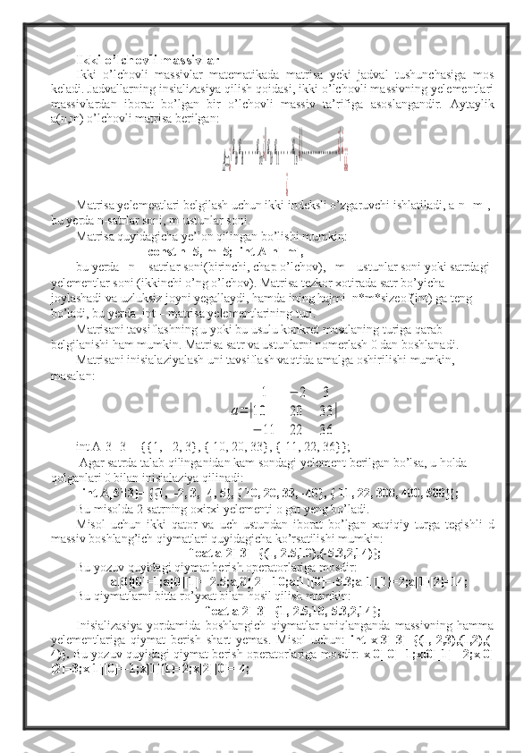 Ikki o’lchovli massivlar
Ikki   o’lchovli   massivlar   matematikada   matrisa   yeki   jadval   tushunchasiga   mos
keladi. Jadvallarning insializasiya qilish qoidasi, ikki o’lchovli massivning yelementlari
massivlardan   iborat   bo’lgan   bir   o’lchovli   massiv   ta’rifiga   asoslangandir.   Aytaylik
a(n,m) o’lchovli matrisa berilgan:A=¿
|a
00
a
01
....a
0n¿||a
10
a
11
....a
1n¿||.......................¿|¿	
¿	
¿¿
Matrisa yelementlari belgilash uchun ikki indeksli o’zgaruvchi ishlatiladi, a[n][m], 
bu yerda n-satrlar soni, m-ustunlar soni.
Matrisa quyidagicha ye’lon qilingan bo’lishi mumkin:  
                        const n=5, m=5;  int A[n][m],  
bu yerda   n -  satrlar soni(birinchi, chap o’lchov),   m – ustunlar soni yoki satrdagi 
yelementlar soni (ikkinchi o’ng o’lchov). Matrisa tezkor xotirada satr bo’yicha 
joylashadi va uzluksiz joyni yegallaydi, hamda ining hajmi  n*m*sizeof(int) ga teng 
bo’ladi, bu yerda  int – matrisa yelementlarining turi.  
Matrisani tavsiflashning u yoki bu usulu konkret masalaning turiga qarab 
belgilanishi ham mumkin. Matrisa satr va ustunlarni nomerlash 0 dan boshlanadi.
Matrisani inisialaziyalash uni tavsiflash vaqtida amalga oshirilishi mumkin, 
masalan:  	
a=	|	
1	−	2	3	
10	20	33	
−	11	22	36	
|
int A[3][3]= {{1,  -2, 3}, { 10, 20, 33}, {-11, 22, 36}};  
 Agar satrda talab qilinganidan kam sondagi yelement berilgan bo’lsa, u holda 
qolganlari 0 bilan inisialaziya qilinadi: 
   int A[5][3]= {{1,  -2, 3, -4, 5}, { 10, 20, 33, -40}, {-11, 22, 300, 400, 500}};  
Bu misolda 2-satrning oxirxi yelementi o gat yeng bo’ladi. 
Misol   uchun   ikki   qator   va   uch   ustundan   iborat   bo’lgan   xaqiqiy   turga   tegishli   d
massiv boshlang’ich qiymatlari quyidagicha ko’rsatilishi mumkin: 
float a[2][3]={(1,-2.5,10),(-5.3,2,14)};
Bu yozuv quyidagi qiymat berish operatorlariga mosdir:
  a[0][0]=1;a[0][1]=-2.5;a[0][2]=10;a[1][0]=-5.3;a[1][1]=2;a[1][2]=14;
Bu qiymatlarni bitta ro’yxat bilan hosil qilish mumkin:                   
      float a[2][3]={1,-2.5,10,-5.3,2,14};
Inisializasiya   yordamida   boshlangich   qiymatlar   aniqlanganda   massivning   hamma
yelementlariga   qiymat   berish   shart   yemas.   Misol   uchun:   int   x[3][3]={(1,-2,3),(1,2),(-
4)}.   Bu yozuv quyidagi qiymat berish operatorlariga mosdir:   x[0][0]=1;x[0][1]=-2;x[0]
[2]=3;x[1][0]=-1;x[1][1]=2;x[2][0]=-4;   