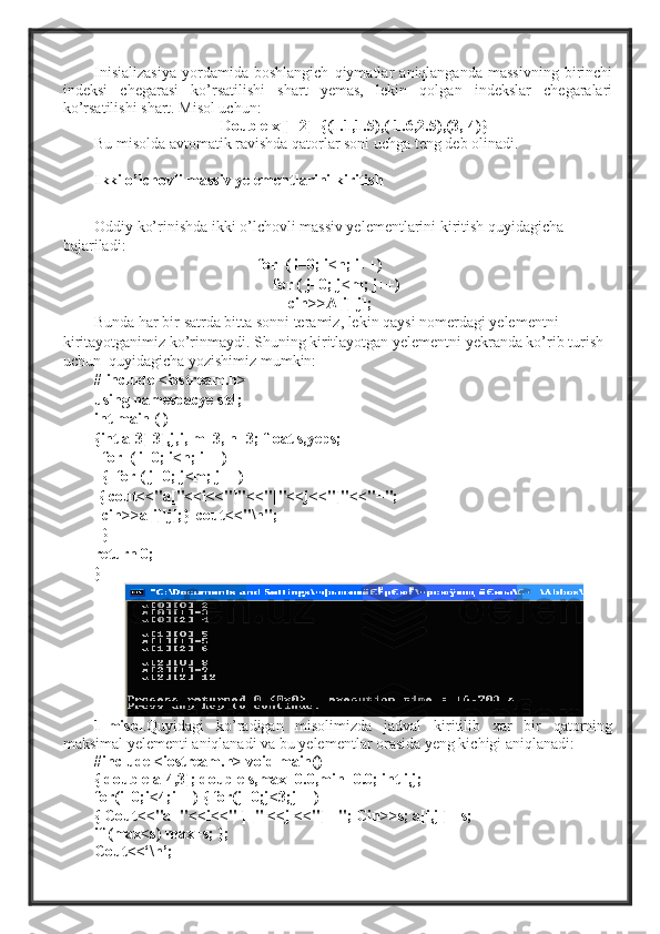 Inisializasiya   yordamida   boshlangich   qiymatlar   aniqlanganda   massivning   birinchi
indeksi   chegarasi   ko’rsatilishi   shart   yemas,   lekin   qolgan   indekslar   chegaralari
ko’rsatilishi shart. Misol uchun:
Double x[]  [2]={(1.1,1.5),(-1.6,2.5),(3,-4)}
Bu misolda avtomatik ravishda qatorlar soni uchga teng deb olinadi.
Ikki o’lchovli massiv yelementlarini kiritish
Oddiy ko’rinishda ikki o’lchovli massiv yelementlarini kiritish quyidagicha 
bajariladi:
                                           for  ( i=0; i<n; i++)  
                                              for ( j=0; j<m; j++)   
                                                  cin>>A[i][j];   
Bunda har bir satrda bitta sonni teramiz, lekin qaysi nomerdagi yelementni 
kiritayotganimiz ko’rinmaydi. Shuning kiritlayotgan yelementni yekranda ko’rib turish 
uchun  quyidagicha yozishimiz mumkin: 
# include <iostream.h>
using namespacye std;
int main ( )
{int a[3][3],j,i, m=3, n=3; float s,yeps;
   for  ( i=0; i<n; i++)
  {  for ( j=0; j<m; j++)
  { cout<<"a["<<i<<"]"<<"["<<j<<"]"<<"=";
  cin>>a[i][j];}  cout<<"\n";
  }
return 0;
}
1-misol .Quyidagi   ko’radigan   misolimizda   jadval   kiritilib   xar   bir   qatorning
maksimal yelementi aniqlanadi va bu yelementlar orasida yeng kichigi aniqlanadi:
#include <iostream.h> void main()
{ double a[4,3]; double s,max=0.0,min=0.0; int i,j;
for(i=0;i<4;i++) { for(j=0;j<3;j++)
{ Cout<<"a ["<<i<<" ] [" <<j <<"] ="; Cin>>s; a[i,j ] =s;
if (max<s) max=s; };
Cout<<‘\n’; 