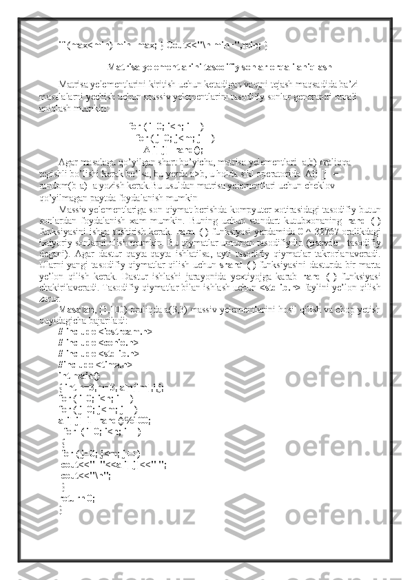 if (max<min) min=max; } Cout<<"\n min=",min; }
Matrisa yelementlarini tasodifiy sonlar orqali aniqlash
Matrisa yelementlarini kiritish uchun ketadigan vaqtni tejash maqsadida ba’zi 
masalalarni yechish uchun massiv yelementlarini tasodifiy sonlar generatori orqali 
aniqlash mumkin: 
                              for ( i=0; i<n; i++)   
                                for ( j=0; j<m; j++)  
                                   A[i][j]=rand();  
Agar masalaga qo’yilgan shart bo’yicha, matrisa yelementlari [a,b) oraliqqa 
tegishli bo’lishi kerak bo’lsa, bu yerda a>b, u holda sikl operatorida  A[i][j] =  
random(b-a)+a yozish kerak.Bu usuldan matrisa yelementlari uchun cheklov 
qo’yilmagan paytda foydalanish mumkin 
Massiv yelementlariga son qiymat berishda kompyuter xotirasidagi tasodifiy butun
sonlardan   foydalanish   xam   mumkin.   Buning   uchun   standart   kutubxonaning   rand   (   )
funksiyasini ishga tushirish kerak.   rand   ( )   funksiyasi yerdamida   0 ^ 32767   oralikdagi
ixtiyoriy sonlarni olish mumkin. Bu qiymatlar umuman tasodifiydir. ( psevdo  - tasodifiy
degani).   Agar   dastur   qayta-qayta   ishlatilsa,   ayti   tasodifiy   qiymatlar   takrorlanaveradi.
Ularni yangi tasodifiy qiymatlar qilish uchun   srand   ( )   funksiyasini dasturda bir marta
ye’lon   qilish   kerak.   Dastur   ishlashi   jarayonida   yextiyojga   karab   rand   (   )   funksiyasi
chakirilaveradi. Tasodifiy qiymatlar bilan ishlash uchun  <stdlib.h>   faylini ye’lon qilish
zarur. 
Masalan , [1,100) oraliqda a(3,3) massiv yelementlarini hosil qilish va chop yetish
quyidagicha bajariladi:
# include <iostream.h>
# include <conio.h>
# include <stdlib.h>
#include <time.h>
int main()
{ int n=3,m=3, a[n][m],i,j;
for ( i=0; i<n; i++)
for ( j=0; j<m; j++)
a[i][j]=1+rand()%100;
  for  ( i=0; i<n; i++)
  {
 for ( j=0; j<m; j++)
 cout<<"  "<<a[i][j]<<" ";
 cout<<"\n";
  }
return 0;
} 