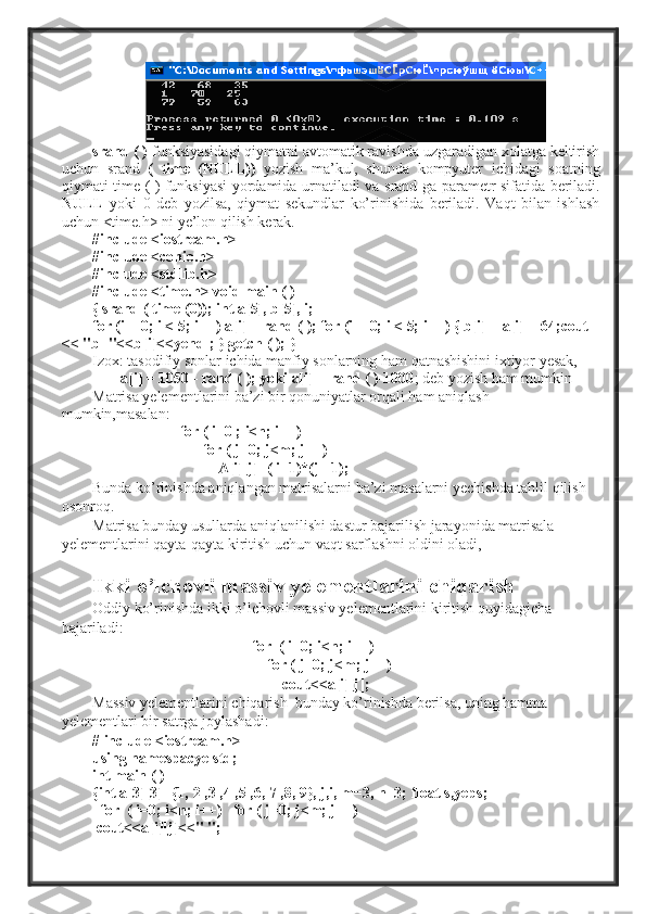 srand  ( )  funksiyasidagi qiymatni avtomatik ravishda uzgaradigan xolatga keltirish
uchun   srand   (   time   (NULL))   yozish   ma’kul,   shunda   kompyuter   ichidagi   soatning
qiymati   time   ( ) funksiyasi yordamida urnatiladi va   srand   ga parametr sifatida beriladi.
NULL   yoki   0   deb   yozilsa,   qiymat   sekundlar   ko’rinishida   beriladi.   Vaqt   bilan   ishlash
uchun  <time.h>  ni ye’lon qilish kerak.
#include <iostream.h>
#include <conio.h>
#include <stdlib.h>
#include <time.h> void main ( )
{  srand  (  time  (0));  int a[5], b[5], i;
for (i = 0; i < 5; i++) a[i] = rand ( ); for (i  = 0;  i  < 5;  i++)  {  b[i]  =  a[i]  + 64; cout 
<<  "b="<<b[i]<<yendl;  }  getch  ( ); }
Izox: tasodifiy sonlar ichida manfiy sonlarning ham qatnashishini ixtiyor yesak,
a[i]  = 1050 -  rand  ( ); yoki  a[i]  =  rand  (  )-1000 ;  deb yozish ham mumkin
Matrisa yelementlarini ba’zi bir qonuniyatlar orqali ham aniqlash 
mumkin,masalan:  
                        for ( i=0 ; i<n; i++)  
                              for ( j=0; j<m; j++)  
                                 A[i][j]=( i+1)*(j +1);  
Bunda ko’rinishda aniqlangan matrisalarni ba’zi masalarni yechishda tahlil qilish 
osonroq. 
Matrisa bunday usullarda aniqlanilishi dastur bajarilish jarayonida matrisala 
yelementlarini qayta-qayta kiritish uchun vaqt sarflashni oldini oladi,
Ikki o’lchovli massiv yelementlarini chiqarish
Oddiy ko’rinishda ikki o’lchovli massiv yelementlarini kiritish quyidagicha 
bajariladi:
                                          for  ( i=0; i<n; i++)  
                                              for ( j=0; j<m; j++)   
                                                  cout<<a[i][j];   
Massiv yelementlarini chiqarish  bunday ko’rinishda berilsa, uning hamma 
yelementlari bir satrga joylashadi:
# include <iostream.h>
using namespacye std;
int main ( )
{int a[3][3]={1, 2 ,3 ,4 ,5 ,6, 7 ,8, 9}, j,i, m=3, n=3; float s,yeps;
   for  ( i=0; i<n; i++)   for ( j=0; j<m; j++)
  cout<<a[i][j]<<" "; 