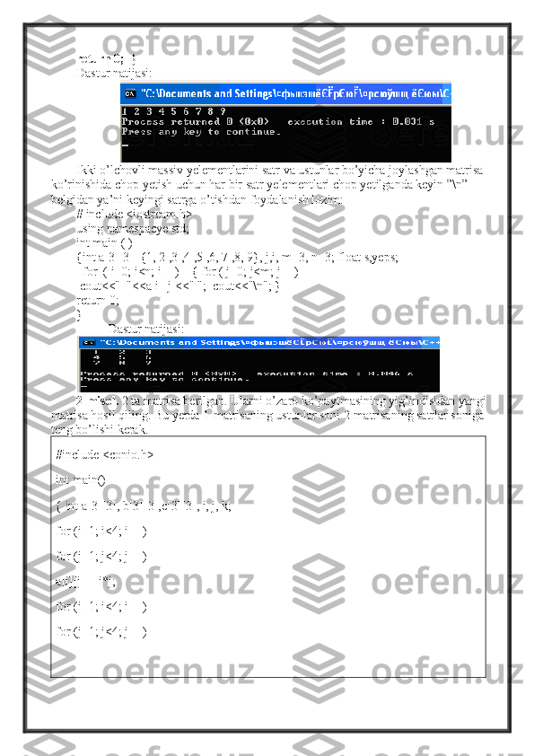 return 0;  }
Dastur natijasi:
Ikki o’lchovli massiv yelementlarini satr va ustunlar bo’yicha joylashgan matrisa 
ko’rinishida chop yetish uchun har bir satr yelementlari chop yetilganda keyin ”\n” 
belgidan ya’ni keyingi satrga o’tishdan foydalanish lozim:
# include <iostream.h>
using namespacye std;
int main ( )
{int a[3][3]={1, 2 ,3 ,4 ,5 ,6, 7 ,8, 9}, j,i, m=3, n=3; float s,yeps;
  for  ( i=0; i<n; i++)      { for ( j=0; j<m; j++)
  cout<<"  "<<a[i][j]<<" ";  cout<<"\n"; }
return 0;
}
Dastur natijasi:
2-misol.  2 ta matrisa berilgan. Ularni o’zaro ko’payt masining yig’indisidan  yangi 
matrisa hosil qiling. Bu yerda 1-matrisaning ustunlar soni 2-matrisaning satrlar soniga 
teng bo’lishi kerak.
#include <conio.h>
int main()
{ int a[3][3], b[3][3],c[3][3], i, j, k;
for (i=1; i<4; i++)
for (j=1; j<4; j++)
a[i][j] = i*j;
for (i=1; i<4; i++)
for (j=1; j<4; j++) 