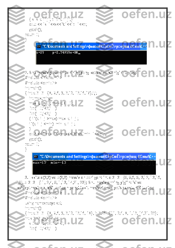      { s=s+a[i][j]; p=p*a[i][j];}
     cout << "s="<<s<<"\t"<<"p="<<p;
    getch();
return 0;
}  
2. Shu massiv yelementlarining yeng kattasi va kichigini toping:
#include <iostream.h>
#include <conio.h>
int main()
{ int a[3][3]={8,-9,6,-5,-3,12,-13,16,17},i,j;
    int max,min;
     max=a[0][0]; min=a[0][0];
    for (i=0;i<3;i++)
    for (j=0;j<3;j++)
    { if (a[i][j]>max) max=a[i][j];
     if (a[i][j]<min)  min=a[i][j];
     }
    cout << "max="<<max<<"\t"<<"min="<<min;
     getch();
return 0;
}
3. Ikkita a(3,3) va b(3,3) massivlar berilgan: int a[3][3]={8,-9,6,-5,-3,12,-13,16,-
18}, b[3][3]={11,-2,4,-8,-1,13,-14,21,-23}; Shu masivlarning yig’indisi va 
ko’paytmasidan hosil bo’lgan yangi ikkit masivni chop yetish dasturini tuzing: 
#include <iostream.h>
#include <conio.h>
using namespacye std;
int main()
{ int a[3][3]={8,-9,6,-5,-3,12,-13,16,-18}, b[3][3]={11,-2,4,-8,-1,13,-14,21,-23};
int s[3][3],p[3][3],i,j;
     s[0][0]=0; p[0][0]=0;
    for (i=0;i<3;i++) 