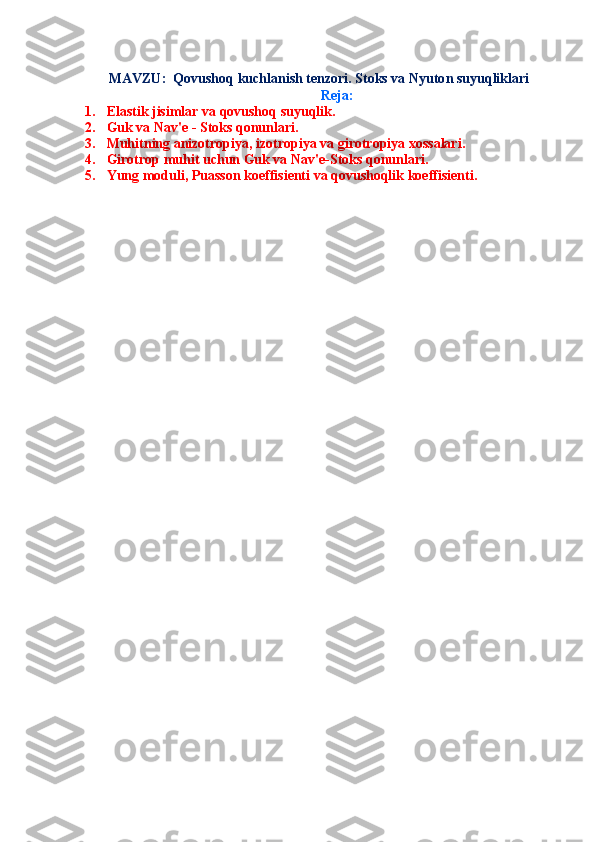  
MAVZU:   Qovushoq kuchlanish tenzori. Stoks va Nyuto n suyuqliklari
Reja:
1. Elastik jisimlar va qovushoq suyuqlik.
2. Guk va Nav'e - Stoks qonunlari.
3. Muhitning anizotropiya, izotropiya va girotropiya xossalari.
4. Girotrop muhit uchun Guk va Nav'e-Stoks qonunlari.
5. Yung moduli, Puasson koeffisienti va qovushoqlik koeffisienti. 