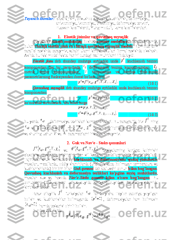 Tayanch iboralar:   elastik jism, qovushoq suyuqlik, kuchlanish, deformasiya,  
                                anizotropiya, izotropiya, qirotropiya, deformasiya tenzori, 
                                Puasson koeffisienti, Yung moduli, Lame koeffisientlari.   
1. Elastik jisimlar va qovushoq suyuqlik
Quyida   biz   tutash   muhitning   boshqa   xususiy   modellari ni   qarab   chiqamiz,
bular:  chiziqli elastik jism va chiziqli qovushoq suyuqlik modeli . Bu modellarni
parallel ravishda qaraymiz, sababi ularni kiritish usullari formal ravishda o'xshash.
Aslida bu ikki model ikkita har hil turdagi real muhitlarni ifodalaydi.
Elastik   jism   deb   shunday   muhitga   aytiladiki   unda  pki   kuchlanish   tenzori
komponentasi   har   bir   zarrachada  	
εij   deformasiya   tenzori   komponentalari,  	gij
metrik   tenzor   komponentalari,  	
T   temperatura   va   boshqa   fizik-ximik
parametrlarning funksiyasidan iborat bo'ladi, ya'ni	
pij=	fij(εαβ,gαβ	,T,X	,..,Xn).
(16.1)
Qovushoq  suyuqlik   deb  shunday  muhitga  aytiladiki   unda  kuchlanish  tenzori
komponentasi	
pij=−	pg	ij+τij
(16.2)
ko'rinishda tasvirlanadi, shu bilan birga 	
p=	p(ρ,T,χ1,...,χn),	
τij=ϕij(eαβ,gαβ,T,χ1,...,χn),
(16.3)
bu yerda  	
eαβ   - deformasiya tezliklari komponentalari. Bu paragrafda biz  	fij   ning	
εαβ
 va 	gαβ  lardan va 	ϕαβ  ning   	eαβ , 	gαβ  lardan bog'liqliklarini o'rganib chiqamiz
va shuning uchun  T   va 	
χi  parametrlarni hisobga olmaymiz.
2. Guk va Nav'e - Stoks qonunlari	
fij(εαβ	,gαβ	,T	,χi)
  va  	ϕij(ℓαβ	,gαβ	,T	,χi)   funsiyalarning   konkret   ko'rinishi
elastik   va   qovushoq   muhitning   har   xil   konkret   modellari   uchun   har   xil   bo'ladi.
Tajribalar   shuni   ko'rsatadiki,   kuchlanish   va   deformasiyalar   qattiq   jismlarda ,
masalan,  metallarda,  oddiy  sharoitlarda (unchalik  katta bo'lmagan  temperatura va
kuchlanishlarda) bir biri bilan  Guk qonuni  deb ataluvchi qonun  bilan bog'langan .
Qovushoq   kuchlanish   va   deformasiya   tezliklari   ko'pgina   suyiq   muhitlarda ,
masalan   suv   va   havoda   Nav'e-Stoks   qonuni   bilan   o'zaro   bog'langan .   Bu
qonunlarni   (Guk   qonuni   uchun   quyida   kirilgan)   quyidagi   farazlar   yordamida
kiritish mumkin.
Faraz   qilaylik  	
fij   funksiyalar  	εαβ   lar   bo'yicha   Teylor   qatoriga   yoyilgan
bo'lsin   va   kuchlanishlar   bo'lmaganda  	
(pij=0) ,   deformasiyalar   ham   bo'lmasin	
(εαβ=	0)
 hamda teskarisi o'rinli bo'lsin.
Bunday farazlarda	
pij=	fij(εαβ	,gαβ	)=	Aijαβ	εαβ+.... 