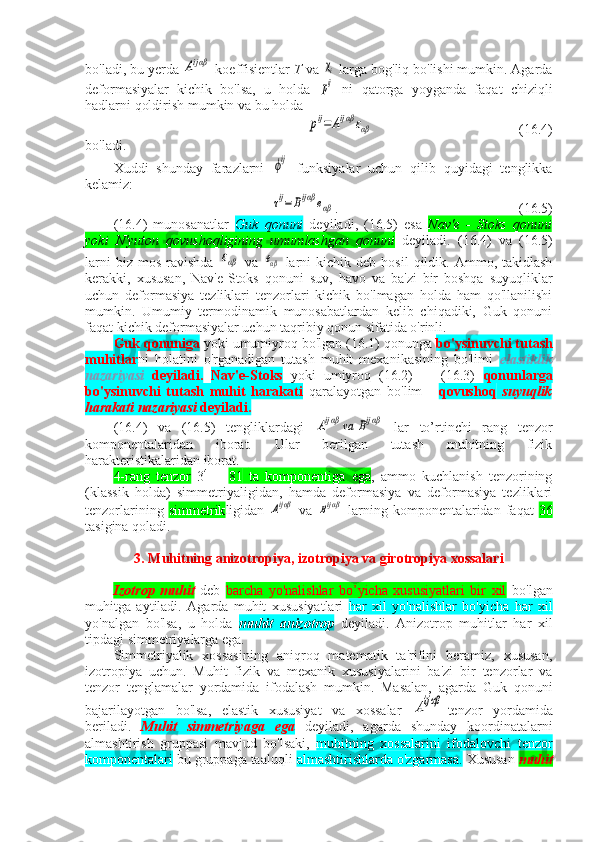 bo'ladi, bu yerda Aijαβ  koeffisientlar  T  va 	χi  larga bog'liq bo'lishi mumkin. Agarda
deformasiyalar   kichik   bo'lsa,   u   holda  
pij   ni   qatorga   yoyganda   faqat   chiziqli
hadlarni qoldirish mumkin va bu holda 	
pij=	Aijαβ	εαβ
(16.4)
bo'ladi.
Xuddi   shunday   farazlarni  	
ϕij   funksiyalar   uchun   qilib   quyidagi   tenglikka
kelamiz:
τij=	Bijαβ	eαβ
. (16.5)
(16.4)   munosanatlar   Guk   qonuni   deyiladi,   (16.5)   esa   Nav'e   -   Stoks   qonuni
yoki   N'yuton   qovushoqligining   umumlashgan   qonuni   deyiladi.   ( 16 .4)   va   ( 16 .5)
larni  biz  mos   ravishda  	
εαβ   va  	eαβ   larni  kichik  deb   hosil   qildik.  Ammo,  takidlash
kerakki,   xususan,   Nav'e-Stoks   qonuni   suv,   havo   va   ba'zi   bir   boshqa   suyuqliklar
uchun   deformasiya   tezliklari   tenzorlari   kichik   bo'lmagan   holda   ham   qo'llanilishi
mumkin.   Umumiy   termodinamik   munosabatlardan   kelib   chiqadiki,   Guk   qonuni
faqat kichik deformasiyalar uchun taqribiy qonun sifatida o'rinli.
Guk qonuniga  yoki umumiyroq bo'lgan (16.1) qonunga  bo'ysinuvchi tutash
muhitlar ni   holatini   o'rganadigan   tutash   muhit   mexanikasining   bo'limi   elastiklik
nazariyasi   deyiladi.   Nav'e-Stoks   yoki   umiyroq   (16.2)   -     (16.3)   qonunlarga
bo'ysinuvchi   tutash   muhit   harakati   qaralayotgan   bo'lim   -   qovushoq   suyuqlik
harakati nazariyasi  deyiladi.
(16.4)   va   (16.5)   tengliklardagi  	
Aijαβ	va	Bijαβ   lar   to’rtinchi   rang   tenzor
komponentalaridan   iborat.   Ular   berilgan   tutash   muhitning   fizik
harakteristikalaridan iborat.
4-rang   tenzor   3 4
  =   81   ta   komponentiga   ega ,   ammo   kuchlanish   tenzorining
(klassik   holda)   simmetriyaligidan,   hamda   deformasiya   va   deformasiya   tezliklari
tenzorlarining   simmetrik ligidan  	
Aijαβ   va  	Bijαβ   larning  komponentalaridan  faqat   36
tasigina qoladi.
3. Muhitning anizotropiya, izotropiya va girotropiya xossalari
Izotrop   muhit   deb   barcha   yo'nalishlar   bo’yicha   xususiyatlari   bir   xil   bo'lgan
muhitga   aytiladi.   Agarda   muhit   xususiyatlari   har   xil   yo'nalishlar   bo'yicha   har   xil
yo'nalgan   bo'lsa,   u   holda   muhit   anizotrop   deyiladi.   Anizotrop   muhitlar   har   xil
tipdagi simmetriyalarga ega.
Simmetriyalik   xossasining   aniqroq   matematik   ta'rifini   beramiz,   xususan,
izotropiya   uchun.   Muhit   fizik   va   mexanik   xususiyalarini   ba'zi   bir   tenzorlar   va
tenzor   tenglamalar   yordamida   ifodalash   mumkin.   Masalan,   agarda   Guk   qonuni
bajarilayotgan   bo'lsa,   elastik   xususiyat   va   xossalar  	
Aijαβ tenzor   yordamida
beriladi.   Muhit   simmetriyaga   ega   deyiladi,   agarda   shunday   koordinatalarni
almashtirish   gruppasi   mavjud   bo'lsaki,   muhitning   xossalarini   ifodalovchi   tenzor
komponentalari  bu gruppaga taaluqli  almashtirishlarda o'zgarmasa.  Xususan  muhit 