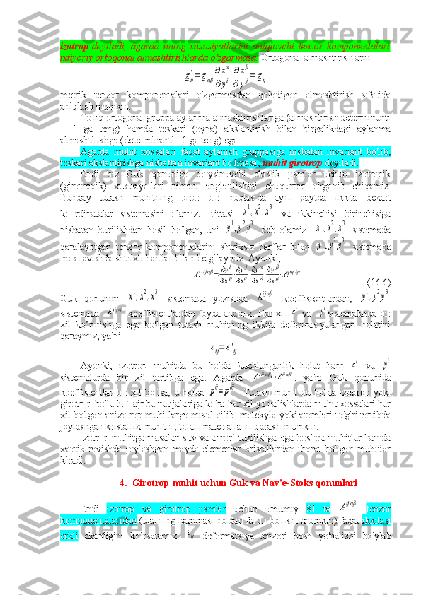 izotrop   deyiladi,   agarda   uning   xususiyatlarini   aniqlovchi   tenzor   komponentalari
ixtiyoriy ortoqonal almashtirishlarda o'zgarmasa.  Ortogonal almashtirishlarnigij
'=	gαβ	
∂xα	∂xβ	
∂yi∂	yj=	gij
metrik   tenzor   komponentalari   o'zgarmasdan   qoladigan   almashtirish   sifatida
aniqlash mumkin.
To'liq ortogonal gruppa aylanma almashtirishlariga (almashtirish determinanti
+   1   ga   teng)   hamda   teskari   (oyna)   akslantirish   bilan   birgalikdagi   aylanma
almashtirishga (determinanti - 1 ga teng) ega.
Agarda   muhit   xossalari   faqat   aylanish   gruppasiga   nisbatan   invariant   bo'lib,
teskari akslantirishga nisbattan invariant bo'lmasa,  muhit girotrop  deyiladi.
Endi   biz   Guk   qonuniga   bo'ysinuvchi   elastik   jismlar   uchun   izotropik
(girotropik)   xususiyatlari   nimani   anglatilishini   chuqurroq   o'rganib   chiqamiz.
Bunday   tutash   muhitning   biror   bir   nuqtasida   ayni   paytda   ikkita   dekart
koordinatalar   sistemasini   olamiz.   Bittasi  	
x1,x2,x3   va   ikkinchisi   birinchisiga
nisbatan   burilishdan   hosil   bo'lgan,   uni  	
y1,y2y3   deb   olamiz.  	x1,x2,x3   sistemada
qaralayotgan   tenzor   komponentalarini   shtrixsiz   harflar   bilan  	
y1,y2y3   sistemada
mos ravishda shtrixli harflar bilan belgilaymiz. Ayonki,	
A'ijαβ=	дy	i	
дx	p⋅дy	j	
дx	q⋅дy	α	
дx	λ⋅дy	β	
дx	μ⋅Apqλμ
.                (16.6)
Guk   qonunini  	
x1,x2,x3   sistemada   yozishda  	Aijαβ   koeffisientlardan,  	y1,y2y3
sistemada   	
A'ijαβ   koeffisientlardan foydalanamiz. Har xil  	xi   va   	yi sistemalarda bir
xil   ko’rinishga   ega   bo'lgan   tutash   muhitning   ikkita   deformasiyalangan   holatini
qaraymiz, ya'ni	
εij=	ε'ij
.
Ayonki,   izotrop   muhitda   bu   holda   kuchlanganlik   holat   ham  	
xi   va  	yi
sistemalarda   bir   xil   tartibga   ega.   Agarda  	
A'ijαβ=	Aijαβ ,   ya'ni   Guk   qonunida
koeffisientlar   bir   xil   bo'lsa,   u   holda  	
pij=p'ij .   Tutash   muhit   bu   holda   izoprop   yoki
girotrop bo'ladi. Tajriba natijalariga ko'ra har xil yo'nalishlarda muhit xossalari har
xil bo'lgan anizotrop muhitlarga misol qilib  molekyla yoki atomlari to'g'ri tartibda
joylashgan kristallik muhitni, tolali materiallarni qarash mumkin.
Izotrop muhitga masalan suv va amorf tuzilishga ega boshqa muhitlar hamda
xaotik   ravishda   joylashgan   mayda   elementar   kristallardan   iborat   bo'lgan   muhitlar
kiradi. 
4. Girotrop muhit uchun Guk va Nav'e-Stoks qonunlari
Endi   izotrop   va   girotrop   jismlar   uchun   umumiy   81   ta  	
Aijαβ   tenzor
komponentalaridan  (ularning hammasi noldan farqli bo'lishi mumkin) faqat  ikkitasi
erkli   ekanligini   ko’rsatamiz.  	
εij   deformatsiya   tenzori   bosh   yo'nalishi   bo'ylab 