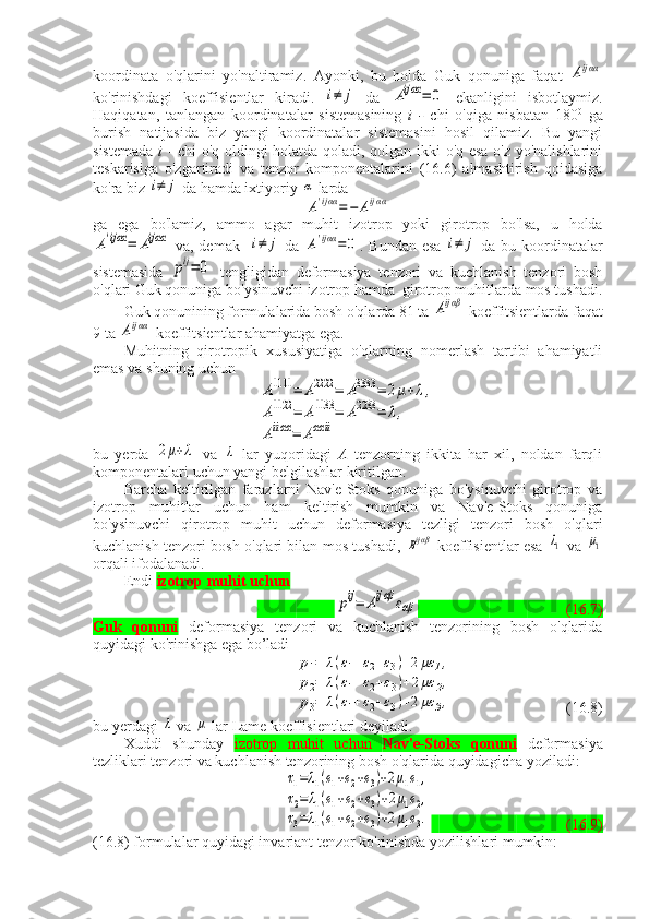 koordinata   o'qlarini   yo'naltiramiz.   Ayonki,   bu   holda   Guk   qonuniga   faqat  Aijαα
ko'rinishdagi   koeffisientlar   kiradi.  	
i≠	j   da  	Aijαα=	0   ekanligini   isbotlaymiz.
Haqiqatan,   tanlangan   koordinatalar   sistemasining   i   -   chi   o'qiga   nisbatan   180 0
  ga
burish   natijasida   biz   yangi   koordinatalar   sistemasini   hosil   qilamiz.   Bu   yangi
sistemada   i   - chi o'q oldingi holatda qoladi, qolgan ikki o'q esa o'z yo'nalishlarini
teskarisiga   o'zgartiradi   va   tenzor   komponentalarini   (16.6)   almashtirish   qoidasiga
ko'ra biz 	
i≠	j  da hamda ixtiyoriy 	α  larda 
A'ijαα=−	Aijαα
ga   ega   bo'lamiz,   ammo   agar   muhit   izotrop   yoki   girotrop   bo'lsa,   u   holda	
A'ijαα=	Aijαα
  va, demak   	i≠	j   da  	A'ijαα=	0 . Bundan esa  	i≠	j   da bu koordinatalar
sistemasida  	
pij=	0   tengligidan   deformasiya   tenzori   va   kuchlanish   tenzori   bosh
o'qlari Guk qonuniga bo'ysinuvchi izotrop hamda  girotrop muhitlarda mos tushadi.
Guk qonunining formulalarida bosh o'qlarda 81 ta 	
Aijαβ  koeffitsientlarda faqat
9 ta 	
Aijαα  koeffitsientlar ahamiyatga ega.
Muhitning   qirotropik   xususiyatiga   o'qlarning   nomerlash   tartibi   ahamiyatli
emas va shuning uchun 	
A1111	=	A2222	=	A3333	=	2μ+λ,	
A1122	=	A1133	=	A2233	=	λ,	
Aiiαα	=	Aαα	ii
bu   yerda  	
2μ+λ   va  	λ   lar   yuqoridagi   A   tenzorning   ikkita   har   xil,   noldan   farqli
komponentalari uchun yangi belgilashlar kiritilgan.
Barcha   keltirilgan   farazlarni   Nav'e-Stoks   qonuniga   bo'ysinuvchi   girotrop   va
izotrop   muhitlar   uchun   ham   keltirish   mumkin   va   Nav'e-Stoks   qonuniga
bo'ysinuvchi   qirotrop   muhit   uchun   deformasiya   tezligi   tenzori   bosh   o'qlari
kuchlanish tenzori bosh o'qlari bilan mos tushadi,  	
Bijαβ   koeffisientlar esa  	λ1   va  	μ1
orqali ifodalanadi.
Endi  izotrop muhit uchun	
pij=	Aijαβ	εαβ
(16.7)
Guk   qonuni   deformasiya   tenzori   va   kuchlanish   tenzorining   bosh   o'qlarida
quyidagi ko'rinishga ega bo’ladi	
p1=	λ(ε1+ε2+ε3)+2με	1,	
p2=	λ(ε1+ε2+ε3)+2με	2,	
p3=	λ(ε1+ε2+ε3)+2με	3,
( 16 .8)
bu yerdagi 	
λ  va 	μ  lar Lame koeffisientlari deyiladi.
Xuddi   shunday   izotrop   muhit   uchun   Nav'e-Stoks   qonuni   deformasiya
tezliklari tenzori va kuchlanish tenzorining bosh o'qlarida quyidagicha yoziladi:	
τ1=λ1(e1+e2+e3)+2μ1e1,	
τ2=	λ1(e1+e2+e3)+2μ1e2,	
τ3=λ1(e1+e2+e3)+2μ1e3.
             ( 16 .9)
( 16 .8) formulalar quyidagi invariant tenzor ko'rinishda yozilishlari mumkin: 