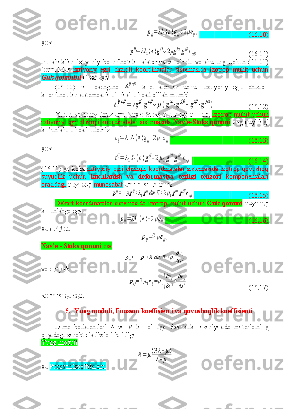 pij=	λI	1(ε)gij+2με	ij,(16.10)
yoki	
pij=	λI	1(ε)gij+2μg	iαgjβεαβ
(16.11)
Bu   shakllar   ixtiyoriy   koordinatalar   sistemasida   o'rinli   va   shuning   uchun   (16.10)
formulalar   ixtiyoriy   egri   chziqli   koordinatalar   sistemasida   izotrop   muhit   uchun
Guk qonunini   ifodalaydi.
( 16 .11)   dan   osongina  	
Aijαβ   koeffisientlar   uchun   ixtiyoriy   egri   chiziqli
koordinatalar sistemasida ifodasini hosil qilish mumkin	
Aijαβ	=	λg	ijgαβ	+	μ(giα⋅g	jβ+	giβ⋅g	jα).
(16.12)
Xuddi shunday farazlarni Nav'e-Stoks qonuniga qo'llab,   izotrop muhit uchun
ixtiyoriy egri chiziqli koordinatalar sistemasida   Nav'e-Stoks qonuni ning quyidagi
ko’rinishini hosil qilamiz	
τij=	λ1I1(e)gij+2μ1eij
                        (16.13)
yoki	
τij=	λ1I1(e)gij+2μ1giαgjβeαβ
.                             (16.14)
(16.10) ga ko'ra   ixtiyoriy egri chiziqli koordinatalar sistemasida izotrop qovushoq
suyuqlik   uchun   kuchlanish   va   deformasiya   tezligi   tenzori   komponentalari
orasidagi  quyidagi  munosabat larni hosil qilamiz:	
pij=−pg	ij+λ1gijdiv	⃗v+2μ1giαgjβeαβ
.                     ( 16 .15)
Dekart koordinatalar sistemasida  izotrop muhit uchun   Guk qonuni   quyidagi
ko'rinishga ega	
pii=	λI	1(e)+2με	ii
                          ( 16 .16)
va  i 	
  j  da	
pij=2με	ij,
Nav'e - Stoks qonuni  esa	
pii=−	p+λ1div	⃗v+μ1
дv	i	
дx	i
va  i 	
  j  da	
pij=2μ1eij=μ1(
дv	i	
дx	j+дv	j	
дx	i)
               (16.17)
ko'rinishga ega.
5. Yung moduli, Puasson koeffisienti va qovushoqlik koeffisienti
Lame   kofisientlari  	
λ   va  	μ   lar   o'rniga   elastiklik   nazariyasida   materialning
quyidagi xarakteristikalari kiritilgan:
Yung moduli	
E=	μ(3λ+μ)	
λ+μ
va  Puasson koeffitsienti  