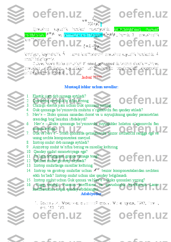 v=	λ	
2(λ+μ).
Qovushoq   suyuqlik   harakati   nazariyasida   qovushoqlikning   dinamik
koeffitsienti  	
μ=	μ1   va   kinimatik   koeffitsienti  	ν'=	μ/ρ ,   hamda   2   -   qovushoqlik
koeffitsienti	
ξ=	λ1+2
3μ
kiritilgan,   keyinchalik  	
λ1   -   Lame   koeffitsientini   qovushoq   suyuqlik   harakatida  	λ
orqali belgilaymiz.
Guk va Nav'e-Stoks qonunlari  T=const, 	

i  = const  da izotrop elastik muhit va
qovushoq   siqiladigan   suyuqliklar   uchun   harakat   tenglamalari   sistemasini
to'ldirishga imkon beradi. 
Jadval ?????
Mustaqil ishlar uchun savollar:
1. Elastik jism deb nimaga aytiladi?
2. Qovushoq suyuqlik ta’rifini bering.
3. Chiziqli elastik jism uchun Guk qonunini yozing.
4. Guk qonuniga bo’ysinuvchi muhitni o’rganuvchi fan qanday atiladi?
5. Nav’e – Stoks qonuni nimadan iborat va u suyuqlikning qanday parametrlari
orasidagi bog’lanishni ifodalaydi?
6.   Nav’e   –   Stoks   qonuniga   bo’ysinuvchi   suyuqliklar   holatini   o’rganuvchi   fan
nomini ayting.
7. Guk va Nav’e – Stoks qonunida qatnashuvchi tenzor nechanchi rangga ega va
uning nechta komponentasi mavjud.
8. Izotrop muhit deb nimaga aytiladi?
9. Anizotrop muhit ta’rifini bering va misollar keltiring.
10.  Qanday muhit simmetriyaga ega?
11.  To’lqin orthogonal gruppa nimaga teng?
12.  Qachon muhit girotrop deyiladi?
13.  Izotrop muhitlarga misollar keltiring.
14.   Izotrop  va  girotrop  muhitlar   uchun  	
Aijαβ   tenzor   komponentalaridan   nechtasi
erkli bo’ladi? Izotrop muhit uchun ular qanday belgilanadi.
15.  Izotrop muhit uchun Guk qonuni va Nav’e – Stoks qonunlari yozing?
16.   Yung   moduli,   Puasson   koeffisient   va   qovushoqlik   koeffisienti   Lame
koeffisientlari orqali qanday ifodalangan.
Adabiyotlar.
1. Седов   Л.И.   Механика   спл o шной   среды.   М.:   «Наука»,   1983,   Том   I ,
стр. 162 – 172. 