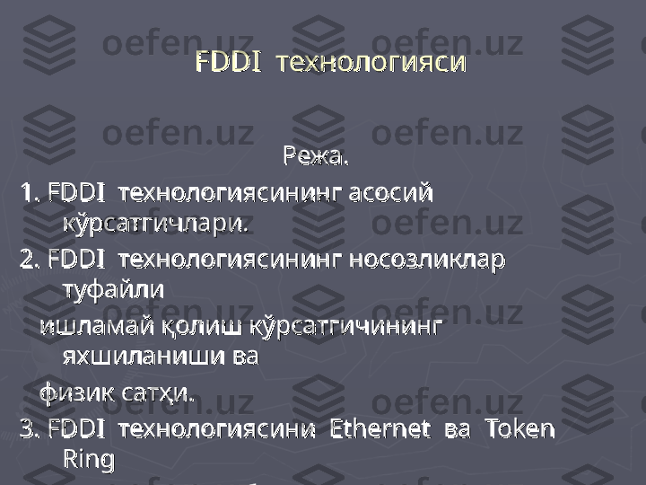     
FDDIFDDI
  технологияси  технологияси
Режа.Режа.
1. 1. 
FDDIFDDI
  технологиясининг асосий   технологиясининг асосий 
кўрсатгичлари.кўрсатгичлари.
2. 2. 
FDDIFDDI
  технологиясининг носозликлар   технологиясининг носозликлар 
туфайли туфайли 
      
ишламай қолиш кўрсатгичининг ишламай қолиш кўрсатгичининг 
яхшиланиши ваяхшиланиши ва
      
физик сатҳи.физик сатҳи.
3. 3. 
FDDIFDDI
  технологиясини    технологиясини  
Ethernet Ethernet 
 ва   ва  
Token Token 
RingRing
    
  
технологиялари билан таққослаш.технологиялари билан таққослаш. 