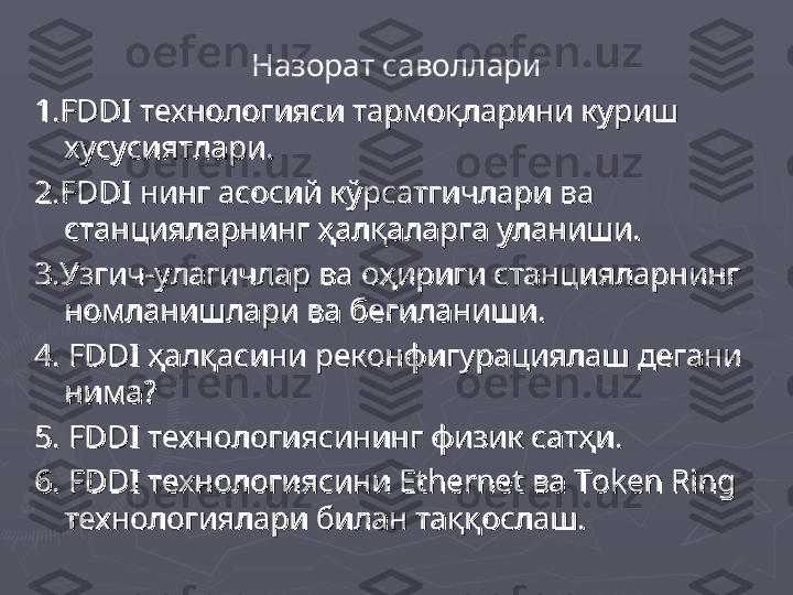 Назорат саволлари
1.FDDI технологияси тармоқларини куриш 1.FDDI технологияси тармоқларини куриш 
хусусиятлари.хусусиятлари.
2.FDDI нинг асосий кўрсатгичлари ва 2.FDDI нинг асосий кўрсатгичлари ва 
станцияларнинг ҳалқаларга уланиши.станцияларнинг ҳалқаларга уланиши.
3.Узгич-улагичлар ва оҳириги станцияларнинг 3.Узгич-улагичлар ва оҳириги станцияларнинг 
номланишлари ва бегиланиши.номланишлари ва бегиланиши.
4. FDDI ҳалқасини реконфигурациялаш дегани 4. FDDI ҳалқасини реконфигурациялаш дегани 
нима?нима?
5. FDDI технологиясининг физик сатҳи.5. FDDI технологиясининг физик сатҳи.
6. FDDI технологиясини 6. FDDI технологиясини 
Ethernet Ethernet 
ва ва 
Token RingToken Ring
  
технологиялари билан таққослаш.технологиялари билан таққослаш. 