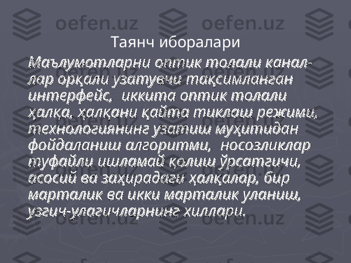 Таянч иборалари
Маълумотларни оптик толали канал-Маълумотларни оптик толали канал-
лар орқали узатувчи тақсимланган лар орқали узатувчи тақсимланган 
интерфейс,  иккита оптик толали интерфейс,  иккита оптик толали 
ҳалқа, ҳалқани қайта тиклаш режими, ҳалқа, ҳалқани қайта тиклаш режими, 
технологиянинг узатиш муҳитидан технологиянинг узатиш муҳитидан 
фойдаланиш алгоритми,  носозликлар фойдаланиш алгоритми,  носозликлар 
туфайли ишламай қолиш ўрсатгичи, туфайли ишламай қолиш ўрсатгичи, 
асосий ва заҳирадаги ҳалқалар, бир асосий ва заҳирадаги ҳалқалар, бир 
марталик ва икки марталик уланиш, марталик ва икки марталик уланиш, 
узгич-улагичларнинг хиллари.узгич-улагичларнинг хиллари. 