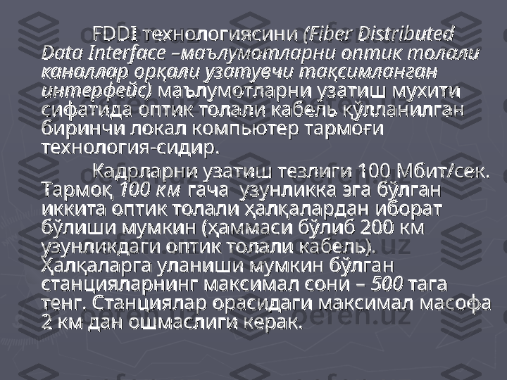 FDDIFDDI
  
технологиясинитехнологиясини
 ( (
Fiber Distributed Fiber Distributed 
Data InterfaceData Interface
 –маълумотларни оптик толали  –маълумотларни оптик толали 
каналлар орқали узатувчи тақсимланган каналлар орқали узатувчи тақсимланган 
интерфейс) интерфейс) 
маълумотларни узатиш мухити маълумотларни узатиш мухити 
сифатида оптик толали кабель қўлланилган сифатида оптик толали кабель қўлланилган 
биринчи локал компьютер тармоғи биринчи локал компьютер тармоғи 
технология-сидир. технология-сидир. 
Кадрларни узатиш тезлиги 100 Мбит/сек. Кадрларни узатиш тезлиги 100 Мбит/сек. 
Тармоқ Тармоқ 
100 к м100 к м
 гача  узунликка эга бўлган  гача  узунликка эга бўлган 
иккита оптик толали ҳалқалардан иборат иккита оптик толали ҳалқалардан иборат 
бўлиши мумкин (ҳаммаси бўлиб 200 км бўлиши мумкин (ҳаммаси бўлиб 200 км 
узунликдаги оптик толали кабель). узунликдаги оптик толали кабель). 
Ҳалқаларга уланиши мумкин бўлган Ҳалқаларга уланиши мумкин бўлган 
станцияларнинг максимал сони – станцияларнинг максимал сони – 
500 500 
тага тага 
тенг. Станциялар орасидаги максимал масофа тенг. Станциялар орасидаги максимал масофа 
2 км дан ошмаслиги керак. 2 км дан ошмаслиги керак.  