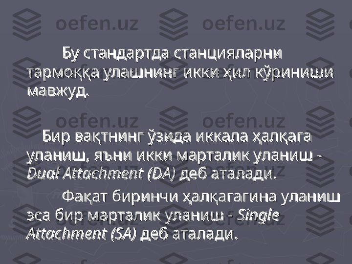 Бу стандартда станцияларни Бу стандартда станцияларни 
тармоққа улашнинг икки ҳил кўриниши тармоққа улашнинг икки ҳил кўриниши 
мавжуд.мавжуд.
              
Бир вақтнинг ўзида иккала ҳалқага Бир вақтнинг ўзида иккала ҳалқага 
уланиш, яъни икки марталик уланиш -  уланиш, яъни икки марталик уланиш -  
Dual AttachmentDual Attachment
  
(DA)(DA)
 деб аталади. деб аталади.
            
Фақат биринчи ҳалқагагина уланиш Фақат биринчи ҳалқагагина уланиш 
эса бир марталик уланиш - эса бир марталик уланиш - 
Single Single 
Attachment (SA)Attachment (SA)
 деб аталади.   деб аталади.   