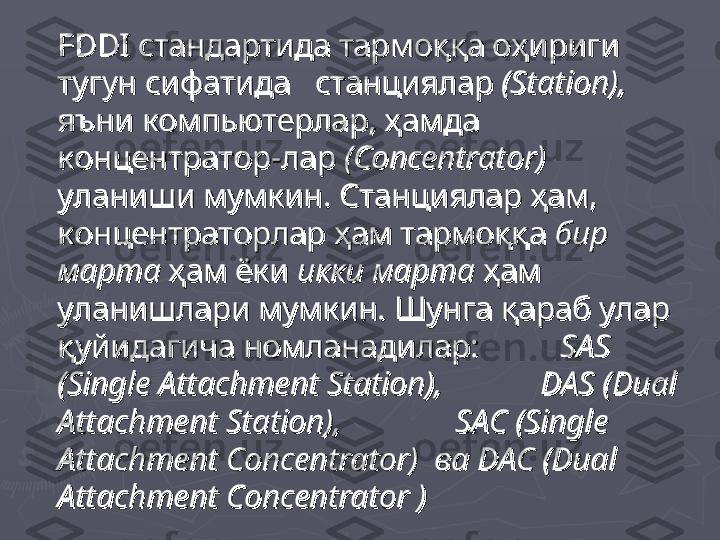 FDDIFDDI
 стандартида тармоққа оҳириги  стандартида тармоққа оҳириги 
тугун сифатида   станциялар тугун сифатида   станциялар 
((
StationStation
),),
    
яъни компьютерлар, ҳамда яъни компьютерлар, ҳамда 
концентратор-лар концентратор-лар 
((
ConcentratorConcentrator
))
      
уланиши мумкин. Станциялар ҳам, уланиши мумкин. Станциялар ҳам, 
концентраторлар ҳам тармоққа концентраторлар ҳам тармоққа 
бир бир 
мартамарта
 ҳам ёки  ҳам ёки 
икки мартаикки марта
 ҳам  ҳам 
уланишлари мумкин. Шунгауланишлари мумкин. Шунга
  
қарабқараб
  
уларулар
  
қуйидагичақуйидагича
  
номланадиларномланадилар
: : 
                  
SAS SAS 
(Single Attachment Station), (Single Attachment Station), 
                      
DAS (Dual DAS (Dual 
Attachment Station), Attachment Station), 
                          
SAC (Single SAC (Single 
Attachment Concentrator) Attachment Concentrator) 
 ва ва
 DAC (Dual  DAC (Dual 
Attachment ConcentratorAttachment Concentrator
  
)) 