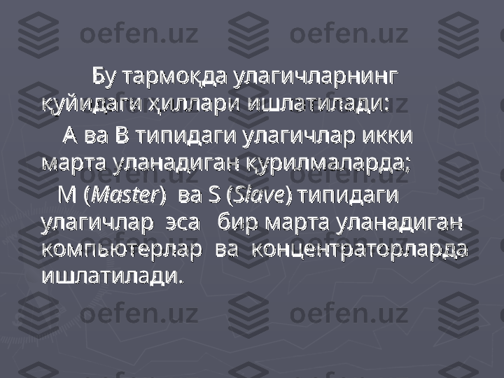 Бу тармоқда улагичларнинг Бу тармоқда улагичларнинг 
қуйидаги ҳиллари ишлатилади:қуйидаги ҳиллари ишлатилади:
              
А  А  
ва ва 
ВВ
 типидаги улагичлар икки  типидаги улагичлар икки 
марта уланадиган қурилмаларда;марта уланадиган қурилмаларда;
            
ММ
 ( (
MasterMaster
)  ва )  ва 
SS
 ( (
SlaveSlave
) типидаги ) типидаги 
улагичлар  эса   бир марта уланадиган улагичлар  эса   бир марта уланадиган 
компьютерлар  ва  концентраторларда компьютерлар  ва  концентраторларда 
ишлатилади.ишлатилади. 