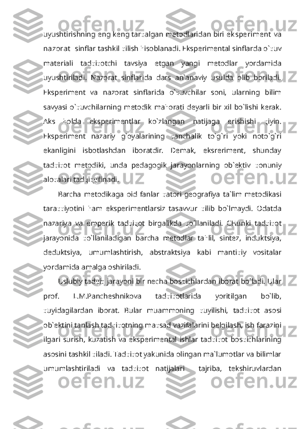 uyushtirishning eng keng tar q algan metodlaridan biri  ek speriment   va
nazorat    sinflar tashkil  q ilish  h isoblanadi. Eksperimental sinflarda o` q uv
materiali   tad q i q otchi   tavsiya   etgan   yangi   metodlar   yordamida
uyushtiriladi.   Nazorat   sinflarida   dars   an`anaviy   usulda   olib   boriladi.
Eksperiment   va   nazorat   sinflarida   o` q uvchilar   soni,   ularning   bilim
savyasi   o` q uvchilarning   metodik   ma h orati   deyarli   bir   xil   bo`lishi   kerak.
Aks   h olda   eksperimentlar   ko`zlangan   natijaga   erishishi   q iyin.
Eksperiment   nazariy   g`oyalarining   q anchalik   to`g`ri   yoki   noto`g`ri
ekanligini   isbotlashdan   iboratdir.   Demak,   eksreriment,   shunday
tad q i q ot   metodiki,   unda   pedagogik   jarayonlarning   ob`ektiv   q onuniy
alo q alari tad q i qq ilinadi.
Barcha   metodikaga   oid   fanlar   q atori   geografiya   ta`lim   metodikasi
tara qq iyotini   h am   eksperimentlarsiz   tasavvur   q ilib   bo`lmaydi.   Odatda
nazariya   va   emperik   tad q i q ot   birgalikda   q o`llaniladi.   CHunki   tad q i q ot
jarayonida   q o`llaniladigan   barcha   metodlar   ta h lil,   sintez,   induktsiya,
deduktsiya,   umumlashtirish,   abstraktsiya   kabi   manti q iy   vositalar
yordamida amalga oshiriladi.
Uslubiy tad q i q  jarayoni bir necha bos q ichlardan iborat bo`ladi. Ular
prof.   L.M.Pancheshnikova   tad q i q otlarida   yoritilgan   bo`lib,
q uyidagilardan   iborat.   Bular   muammoning   q uyilishi,   tad q i q ot   asosi
ob`ektini tanlash tad q i q otning ma q sad vazifalarini belgilash, ish farazini
ilgari   surish,   kuzatish   va   eksperimental   ishlar   tad q i q ot   bos q ichlarining
asosini tashkil  q iladi. Tad q i q ot yakunida olingan ma`lumotlar va bilimlar
umumlashtiriladi   va   tad q i q ot   natijalari     tajriba,   tekshiruvlardan 