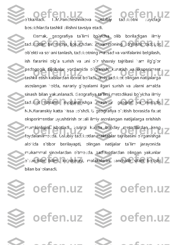 o`tkaziladi.   L.M.Pancheshnikova   uslubiy   tad q i q otni   q uyidagi
bos q ichlarda tashkil  q ilishni tavsiya etadi.
Demak,   geografiya   ta`limi   bo`yicha   olib   boriladigan   ilmiy
tad q i q otlar   bir   necha   bos q ichdan:   muammoning   q o`yilishi,   tad q i q ot
ob`ekti va so h ani tanlash, tad q i q otning ma q sad va vazifalarini belgilash,
ish   farazini   olg`a   surish   va   uni   o`z   shaxsiy   tajribasi   h am   ilg`g`or
pedogogik   tajribalar   yordamida   o`rganish,   kuzatish   va   eksperiment
tashkil etish kabilardan iborat bo`ladi.  Ilmiy tad q i q ot olingan natijalarga
asoslangan   h olda,   nazariy   g`oyalarni   ilgari   surish   va   ularni   amalda
sinash   bilan   yakunlanadi.   Geografiya   ta`limi   metodikasi   bo`yicha   ilmiy
tad q i q ot   ishlarini   rivojlantirishga   mash h ur   geograf   va   metodis
N.N.Baranskiy  katta   h issa   q o`shdi.   U  geografiya  o` q itish   borasida   fa q at
eksperimentlar uyushtirish   or q ali  ilmiy  asoslangan   natijalarga  erishish
mumkinligini   isbotladi,   h ozirgi   kunda   bunday   metodlardan   keng
foydalanilmo q da.   Uslubiy  tad q i q otlar  maktablar  tajribasini  o`rganishga
alo h ida   e`tibor   berilayapti,   olingan   natijalar   ta`lim   jarayonida
mukammal   sinovlardan   o`tmo q da.   Tad q i q otlardan   olingan   yakunlar
o` q uvchilar   bilimi,   ko`nikmasi,   malakalarini   q anchalik   sifatli   bo`lishi
bilan ba h olanadi. 