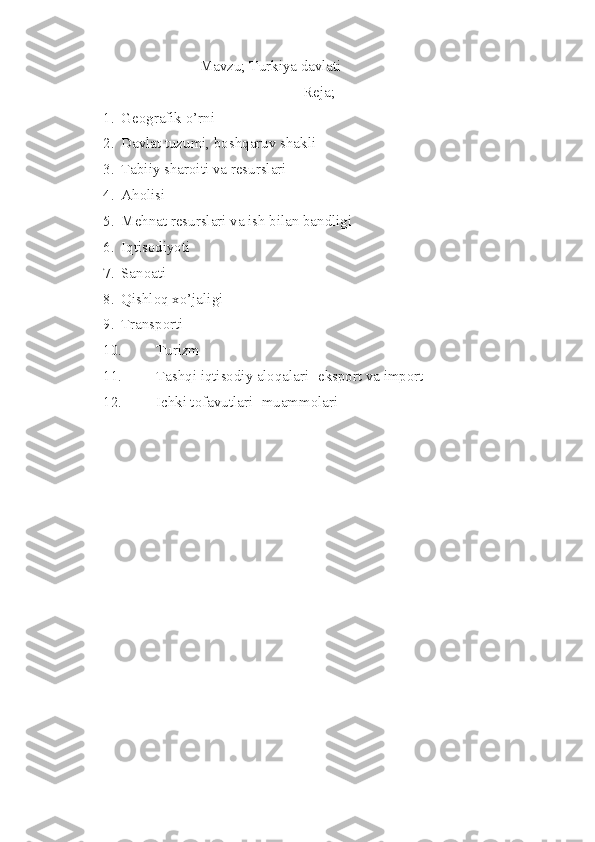 Mavzu; Turkiya davlati
Reja;
1. Geografik o’rni
2. Davlat tuzumi, boshqaruv shakli
3. Tabiiy sharoiti va resurslari
4. Aholisi
5. Mehnat resurslari va ish bilan bandligi
6. Iqtisodiyoti
7. Sanoati
8. Qishloq xo’jaligi
9. Transporti
10. Turizm
11. Tashqi iqtisodiy aloqalari [eksport va import]
12. Ichki tofavutlari [muammolari] 