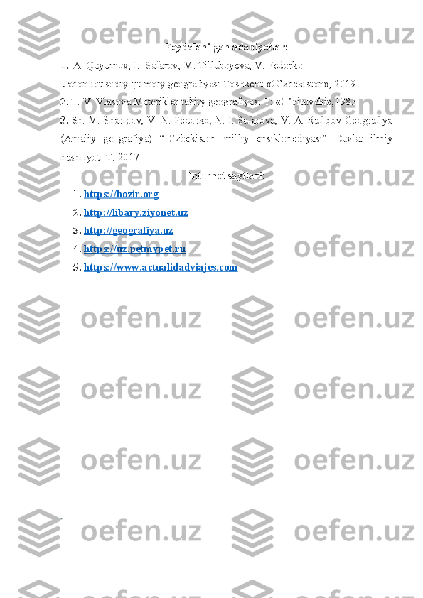 Foydalanilgan adabiyotlar:
1. A. Qayumov, I.  Safarov, M. Tillaboyeva, V. Fedorko.
 Jahon iqtisodiy-ijtimoiy geografiyasi Toshkent-«O’zbekiston», 2019
2.  T. V. Vlasova Materiklar tabiiy geografiyasi T: «O’qituvchi»,1983
3.  Sh. M. Sharipov, V. N. Fedorko, N. I. Safarova, V. A. Rafiqov Geografiya
(Amaliy   geografiya)   “ O’zbekiston   milliy   ensiklopediyasi”   Davlat   ilmiy
nashriyoti T: 2017
Internet saytlari:
1. https://hozir.org   
2. http://libary.ziyonet.uz   
3. http://geografiya.uz   
4. https://uz.petmypet.ru   
5. https://www.actualidadviajes.com    