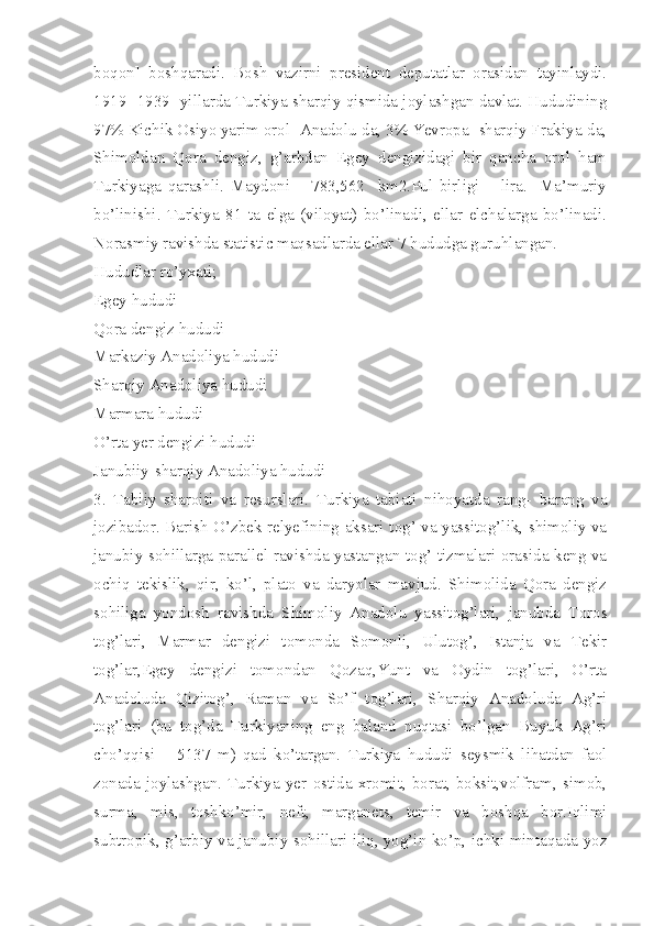 boqon]   boshqaradi.   Bosh   vazirni   president   deputatlar   orasidan   tayinlaydi.
1919- 1939- yillarda Turkiya sharqiy qismida joylashgan davlat. Hududining
97% Kichik Osiyo yarim orol [Anadolu]da, 3% Yevropa [sharqiy Frakiya]da,
Shimoldan   Qora   dengiz,   g’arbdan   Egey   dengizidagi   bir   qancha   orol   ham
Turkiyaga   qarashli.   Maydoni   –   783,562     km2.Pul   birligi   –   lira.     Ma’muriy
bo’linishi.   Turkiya   81   ta   elga   (viloyat)   bo’linadi,   ellar   elchalarga   bo’linadi.
Norasmiy ravishda statistic maqsadlarda ellar 7 hududga guruhlangan.
Hududlar ro’yxati; 
Egey hududi
Qora dengiz hududi
Markaziy Anadoliya hududi 
Sharqiy Anadoliya hududi
Marmara hududi
O’rta yer dengizi hududi 
Janubiiy-sharqiy Anadoliya hududi
3.   Tabiiy   sharoiti   va   resurslari.   Turkiya   tabiati   nihoyatda   rang-   barang   va
jozibador. Barish O’zbek relyefining aksari tog’ va yassitog’lik, shimoliy va
janubiy sohillarga parallel ravishda yastangan tog’ tizmalari orasida keng va
ochiq   tekislik,   qir,   ko’l,   plato   va   daryolar   mavjud.   Shimolida   Qora   dengiz
sohiliga   yondosh   ravishda   Shimoliy   Anadolu   yassitog’lari,   janubda   Toros
tog’lari,   Marmar   dengizi   tomonda   Somonli,   Ulutog’,   Istanja   va   Tekir
tog’lar,Egey   dengizi   tomondan   Qozaq,Yunt   va   Oydin   tog’lari,   O’rta
Anadoluda   Qizitog’,   Raman   va   So’f   tog’lari,   Sharqiy   Anadoluda   Ag’ri
tog’lari   (bu   tog’da   Turkiyaning   eng   baland   nuqtasi   bo’lgan   Buyuk   Ag’ri
cho’qqisi   –   5137   m)   qad   ko’targan.   Turkiya   hududi   seysmik   lihatdan   faol
zonada   joylashgan.   Turkiya   yer   ostida   xromit,   borat,   boksit,volfram,   simob,
surma,   mis,   toshko’mir,   neft,   marganets,   temir   va   boshqa   bor.Iqlimi
subtropik, g’arbiy va janubiy sohillari iliq, yog’in ko’p, ichki mintaqada yoz 