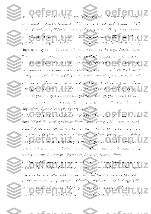 issiq   va   quruq,   qish   sovuq,   qor   ko’p   yog’adi.   Yanvarning   o’rtacha
tempraturasi   pasttekisliklarda   5   –   10*   dan   ichki   yassitog’liklarda     -   15C
gacha sharqdagi tog’liklarda   - 35C   gacha sovuq bo’ladi. Iyulning o’rtacha
tempraturasi dengiz sohillarida 22 – 32*, Jazira platosida 30* (goh 40* dan
yuqori). Yillik yog’in o’rtacha   1000 – 3000 mm.   Yirik ko’llari: Van, Tuz,
Beyshehir,   Eyirdir.     Daryolari   :   Qizil   Irmoq,   Frot,   Saqarya,   Araks,   Dajla,
Yashil   Irmoq   ,   Jeyxun.   Tuprog’I   ichki   yassitog’liklardagi   cho’llarda   asosan
bo’z   va   och   qo’ng’ir   tuproqdan,   quruq   dashtlarda   kashtan,   sohillarda   jigar
rang   tuproq,   botiqlar   tubi   esa   sho’rxok   tuproqdan   iborat.   Tavr   va   Sharqiy
Pontiya   tog’larida   doim   yashil   va   igna   bargli   o’rmonlar,   tog’larning   baland
qismida   alp   o’tloqlari   mavjud.   Jazira   platosi   shuvoq,   boshoqli   o’tlar
o’sadigan   chala   cho’ldan   iborat.   Tog’larda   yovvoyi   pechaklar,   yo’ng’iz,
bo’ri,   chiyabo’ri,   ayiq   va   boshqalar   yashaydi.   Sohilga   yaqin   suvlarda   turli-
tuman   baliq   ko’p.   Turkiyada   12   milliy   bog’   bor.     Yiriklari:   Olimpos
Beydaglari, Munzur Vodiysi, Kyopryulyu Kanon.
4.   Aholisi.  Aholi   soni  (2019)  –   83.154   997  kishi.  Pul   birligi   –  lira.  Turkiya
Respublikasi   81   ta   viloyatlardan   iborat.   Aholisining   90%   -   turklar.   Kurd,
arab,   O’zbeklar,adigey,   ubix,   chechin,   osetin,   osetin,   lezgin,   yunon,   arman,
laz,   gurj,   ozarbayjon,   Turkman,   bolgar,   albanlar   ham   yashaydi.   Aholisining
asosiy qismi islom dinining sunniylik mazhabiga e’tiqod qiladi. Rasmiy tili –
turk   tili.   Shahar   aholisi   69%.   Yirik   shaharlari:   Istambul,   Anqara,   Izmir,
Ko’niya, Bursa, G’oziantep, Diyorbakir, Antaliya, Adana, Edirna. 
5.   Mehnat   resurslari   va   ish   ish   bilan   bandligi.   Turkiyada   erkaklar   ayollarga
nisbatan   ko’p,   lekin   shahar   qishloqlarda   bu   munosabat   turlicha.   Agar
shaharda   erkaelar   ayollarga   nisbatan   ko’p   bo’lsa,   qishloqlarda   esa   aksini
ko’rish   mumkin.   Bunga   asosan   qishloqdagi   erkaklarning   shaharlarga   kelib
chiqishi   sabab   bo’lmoqda.   So’ngi   yillarda   ishsizlik   soninig   o’sishi   bilan
Turkiyada tashqi migratsiya kuchayib bormoqda, Masalan 2 mln turklar GFR 