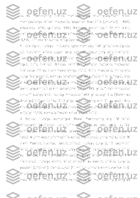 da   va   Yevropaning   boshqa   mamlakatlariga,   shuningdek,Yaqin   sharq
mamlakatlariga   ishlash   maqsadida   ketganlar.   Savodlilik   (umuman)   –   85%;
erkaklarda   -94%;   ayollarda   -77%;   Mehnatga   yaroqli   akoli   23   mln   kishi;
qishloq xo’jaligida -38%; xizmat ko’rsatishda -38%; sanoatda -24%; Ishsizlik
-5,6%; To’liqsiz ish kunida ishlaydiganlar -5,6%.
6. Iqtisodiyoti. Turkiya – industrial-agrar mamlakat. 1980 yilda iqtisodiyotda
tub   burulishni   ko’zda   tutgan   keng   qamrovli   dastur   joriy   etila   boshlandi.
Eksportga   mo’ljallangan   mahsulotlar   ishlab   chiqaruvchi   sanoat   korxonalari
paydo   bo’la   boshladi.   Amalga   oshirilgan   islohatlar   natijasida   markazdan
boshqaruv   o’rniga   bozor   mexanizmiga   o’tildi.   Soliq   masalasida   bir   qancha
qulayliklar yaratildi, sarmoya jamg’armalari tez sur’atlar bilan ko’paydi, chet
el sarmoyasi erkin kelishiga qulay imkoniyat yaratildi. Chet el sarmoyasi va
texnologiyasini jalb etishni tezlashtirish uchun 1985- yilda “Erkin mintaqalar
qonuni”   kuchga   kirdi.   Bunday   mintaqalar   1987-   yilda   atigi   2   ta   (Mersin   va
Antaliya)   bo’lgan   bo’lsa,   2002-yilga   kelib   ularning   soni   21   ga   yetdi.   Ana
shular natijasida yalpi ichki mahsulotda sanoatning u3 ыч lushi 28,7%, qishloq
xo’jaligi 14,4%, xizmat ko’rsatish sohasi 56,9% bo’ldi. 
7.   Sanoati.   Turkiya   kampaniyasi   Vestel   Yevropaning   eng   TV   ishlab
chiqaruvchi   hisoblanadi.   Uzoq   bo’lmagan   ayolga   va   Beko   ortida.   Bu   ikki
kompaniya   Yevropa   bozorida   televizolar   yarmidan   ko’proq   yetkazib
beradi.Muhim sector to’qimachilik sanoati hisoblanadi, uning mahsulotlari ¾
qismi   Yevropa   bozoriga   Eksport   qilinadi.   Turkiya   dunyoda   12-   avtomobil
ishlab   chiqaruvchi   hisoblanadi.   Turkiya   tezyurar   lokomotivlar,   avtomobillar
va   kemalar,   shu   jumladan,   poezdlar   yirik   ishlab   chiqarishning   biri
hisoblanadi.   Turkiya   xromit   ishlab   chiqarish   va   eksport   qilishda   dunyoda
yetakchi (to’rtinchi) o’einda turadi (40 million tonnalik xromit zaxirasi bor).
Shuningdek,   gaz,   neft,   toshko’mir,   temir,   marganes,   mis   va   boshqa   rangli
metallar qazib olinadi. Ssanoat korxonalari asosan mamlakatning g’arbiy va 