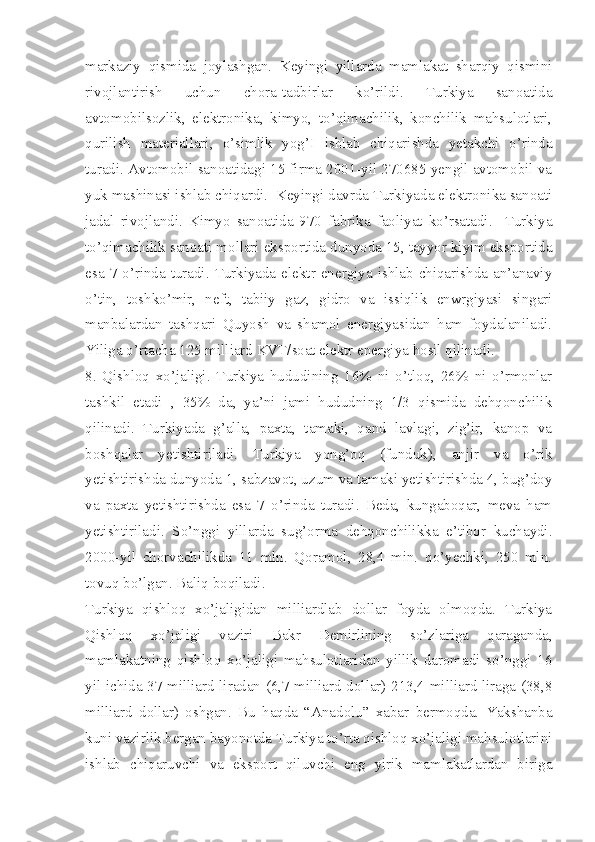 markaziy   qismida   joylashgan.   Keyingi   yillarda   mamlakat   sharqiy   qismini
rivojlantirish   uchun   chora-tadbirlar   ko’rildi.   Turkiya   sanoatida
avtomobilsozlik,   elektronika,   kimyo,   to’qimachilik,   konchilik   mahsulotlari,
qurilish   materiallari,   o’simlik   yog’I   ishlab   chiqarishda   yetakchi   o’rinda
turadi. Avtomobil sanoatidagi 15 firma 2001-yil 270685 yengil avtomobil va
yuk mashinasi ishlab chiqardi.  Keyingi davrda Turkiyada elektronika sanoati
jadal   rivojlandi.   Kimyo   sanoatida   970   fabrika   faoliyat   ko’rsatadi.     Turkiya
to’qimachilik sanoati mollari eksportida dunyoda 15, tayyor kiyim eksportida
esa  7-o’rinda  turadi.  Turkiyada  elektr  energiya  ishlab  chiqarishda  an’anaviy
o’tin,   toshko’mir,   neft,   tabiiy   gaz,   gidro   va   issiqlik   enwrgiyasi   singari
manbalardan   tashqari   Quyosh   va   shamol   energiyasidan   ham   foydalaniladi.
Yiliga o’rtacha 125 milliard KVT/soat elektr energiya hosil qilinadi. 
8.   Qishloq   xo’jaligi.   Turkiya   hududining   16%   ni   o’tloq,   26%   ni   o’rmonlar
tashkil   etadi   ,   35%   da,   ya’ni   jami   hududning   1/3   qismida   dehqonchilik
qilinadi.   Turkiyada   g’alla,   paxta,   tamaki,   qand   lavlagi,   zig’ir,   kanop   va
boshqalar   yetishtiriladi.   Turkiya   yong’oq   (funduk),   anjir   va   o’rik
yetishtirishda dunyoda 1, sabzavot, uzum va tamaki yetishtirishda 4, bug’doy
va   paxta   yetishtirishda   esa   7   o’rinda   turadi.   Beda,   kungaboqar,   meva   ham
yetishtiriladi.   So’nggi   yillarda   sug’orma   dehqonchilikka   e’tibor   kuchaydi.
2000-yil   chorvachilikda   11   mln.   Qoramol,   28,4   min.   qo’yechki,   250   mln.
tovuq bo’lgan. Baliq boqiladi. 
Turkiya   qishloq   xo’jaligidan   milliardlab   dollar   foyda   olmoqda.   Turkiya
Qishloq   xo’jaligi   vaziri   Bakr   Demirlining   so’zlariga   qaraganda,
mamlakatning   qishloq   xo’jaligi   mahsulotlaridan   yillik   daromadi   so’nggi   16
yil ichida 37 milliard liradan (6,7 milliard dollar) 213,4 milliard liraga (38,8
milliard   dollar)   oshgan.   Bu   haqda   “Anadolu”   xabar   bermoqda.   Yakshanba
kuni vazirlik bergan bayonotda Turkiya to’rta qishloq xo’jaligi mahsulotlarini
ishlab   chiqaruvchi   va   eksport   qiluvchi   eng   yirik   mamlakatlardan   biriga 