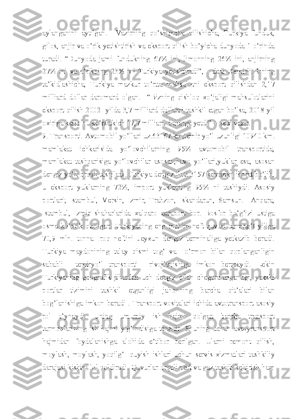 aylanganini   aytilgan.     Vazirning   qo’shimcha   qilishicha,   Turkiya   funduk,
gilos, anjir va o’rik yetishtirish va eksport qilish bo’yicha dunyoda 1 o’rinda
turadi.   “Dunyoda   jami   fundukning   67%   ini,   limonning   26%   ini,   anjirning
27%   ini   va   o’rikning   23%   ini   Turkiya   yetishtiradi”,   -   dedi   Demirli.   Uning
ta’kidlashicha,   Turkiya   mazkur   to’rtta   mahsulotni   eksport   qilishdan   2,17
milliard   dollar   daromard   olgan.     “Bizning   qishloq   xo’jaligi   mahsulotlarini
eksport qilish 2002- yilda 3,7 milliard dollarni tashkil etgan bo’lsa, 2018 yil
oxiriga kelib bu ko’rsatkich 17,7 milliard dollarga yetdi” – dedi vazir.
9. Transporti. Avtomobil yo’llari uz.63167 km,temir yo’l uzunligi 10940 km.
mamlakat   ichkarisida   yo’lovchilarning   95%   avtomobil   transportida,
mamlakat   tashqarisiga   yo’lovchilar   asosan,havo   yo’llari,yuklar   esa,   asosan
dengiz yo’li orqali tashiladi. Turkiya dengiz floti 3157 kemadan iborat bo’lib,
u   eksport   yuklarning   72%,   import   yuklarning   95%   ni   tashiydi.   Asosiy
portlari;   Istambul,   Mersin,   Izmir,   Trabzon,   Iskandarun,   Samsun.     Anqara,
Istambul,   Izmir   shaharlarida   xalqaro   aeraport   bor.   Bosfor   bo’g’izi   ustiga
osma   ko’prik   qurilgan.   Turkiyaning   eng   muhim   neft   quvuri   tarmog’I   yiliga
70,9   mln.   tonna   Iroq   neftini   Jeyxun   dengiz   terminaliga   yetkazib   beradi.
Turkiya   maydonining   talay   qismi   tog’   va     o’rmon   bilan   qoplanganligin
sababli     temiryo’l   transporti     rivojlanishiga   imkon   bermaydi.   Lekin
Turkiyaning   geografik   jihatdan   uch   dengiz   bilan   chegaralanganligi,   yaxshi
portlar   tizimini   tashkil   etganligi   jahonning   barcha   qit’alari   bilan
bog’lanishiga imkon beradi . Transport vositalari ichida avtotransport asosiy
rol   o’ynaydi.   Uning   umumiy   ish   hajmi   qolgan   barcha   transport
tarmoqlarining   ish   hajmi   yig’indisiga   tengdir.   Shuning   uchun   avtoyransport
hajmidan   foydalanishga   alohida   e’tibor   berilgan.   Ularni   remont   qilish,
moylash,   moylash,   yoqilg’I   quyish   ishlari   uchun   servis   xizmatlari   tashkiliy
darajasi kishini lol qoldiradi. Quvurlar orqali neft va gaz tashib keltirish ham 