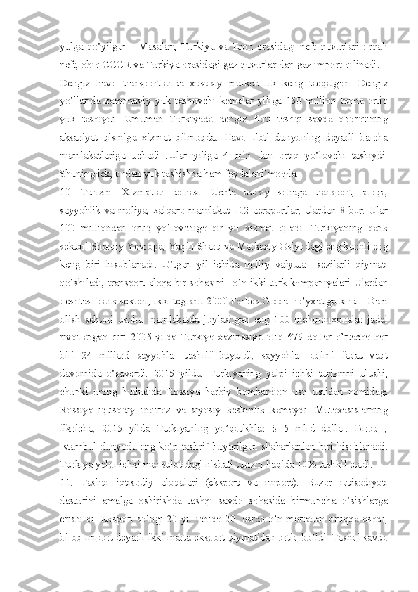 yulga   qo’yilgan   .   Masalan,   Turkiya   va   Eron   orasidagi   neft   quvurlari   orqali
neft, obiq CCCR va Turkiya orasidagi gaz quvurlaridan gaz import qilinadi. 
Dengiz   havo   transportlarida   xususiy   mulkchiilik   keng   taeqalgan.   Dengiz
yo’llarida   zamonaviy   yuk   tashuvchi   kemalar   yiliga   150   million   tonna   ortiq
yuk   tashiydi.   Umuman   Turkiyada   dengiz   floti   tashqi   savda   oborotining
aksariyat   qismiga   xizmat   qilmoqda.   Havo   floti   dunyoning   deyarli   barcha
mamlakatlariga   uchadi   .Ular   yiliga   4   mln   dan   ortiq   yo’lovchi   tashiydi.
Shuningdek, undan yuk tashishda ham foydalanilmoqda.  
10.   Turizm.   Xizmatlar   doirasi.   Uchta   asosiy   sohaga   transport,   aloqa,
sayyohlik va moliya, xalqaro-mamlakat 102 aeraportlar, ulardan 8 bor. Ular
100   milliondan   ortiq   yo’lovchiga   bir   yil   xizmat   qiladi.   Turkiyaning   bank
sektori Sharqiy Yevropa, Yaqin Sharq va Markaziy Osiyodagi eng kuchli eng
keng   biri   hisoblanadi.   O’tgan   yil   ichida   milliy   valyuta     sezilarli   qiymati
qo’shiladi, transport-aloqa bir sohasini –o’n ikki turk kompaniyalari Ulardan
beshtasi bank sektori, ikki tegishli 2000 Forbes Global ro’yxatiga kirdi.  Dam
olish   sektori   ushbu   mamlakatda   joylashgan   eng   100   mehmonxonalar   jadal
rivojlangan   biri   2005-yilda   Turkiya   xazinasiga   olib   679   dollar   o’rtacha   har
biri   24   miliard   sayyohlar   tashrif   buyurdi,   sayyohlar   oqimi   faqat   vaqt
davomida   o’saverdi.   2015   yilda,   Turkiyaning   yalpi   ichki   turizmni   ulushi,
chunki   uning   hududida   Rossiya   harbiy   bombardion   usti   ustidan   nomidagi
Rossiya   iqtisodiy   inqiroz   va   siyosiy   keskinlik   kamaydi.   Mutaxasislarning
fikricha,   2015   yilda   Turkiyaning   yo’qotishlar   $   5   mlrd   dollar.   Biroq   ,
Istambul dunyoda eng ko’p tashrif buyurilgan shaharlardan biri hisoblanadi.
Turkiya yalpi ichki mahsulotidagi nisbati turizm haqida 10% tashkil etadi.
11.   Tashqi   iqtisodiy   aloqalari   (eksport   va   import).   Bozor   iqtisodiyoti
dasturini   amalga   oshirishda   tashqi   savdo   sohasida   birmuncha   o’sishlarga
erishildi. Eksport so’ngi 20 yil ichida 20- asrda o’n martadan ortiqqa oshdi,
biroq import deyarli ikki marta eksport qiymatidan ortiq bo’ldi. Tashqi savdo 