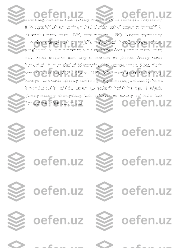 balansidagi kamomat katta iqtisodiy muammo bo’lib qolmoqda. Eksportning
80% qayta ishlash sanoatining mahsulotlaridan tashkil topgan (to’qimachilik-
tikuvchilik   mahsulotlari   -27%,   qora   metallar-   12%).   Eksport   qiymatining
10%   dan   ortig’ini   qishloq   xo’jalik   mahsulotlari   beradi.   Turkiya   chetga
yong’oq ho’l va quruq mevalar, sitruslar, tamaki. Asosiy import mahsulotlar;
neft,   ishlab   chiqarish   xom   ashyosi,   mashina   va   jihozlar.   Asosiy   savdo
hamkorlari; YI mamlakatlari (eksportning 60% gachava import 50%), Yaqin
sharq   (20%   gacha),   AQSH   (7%   va   12%),   MDH   mamlakatlari   (6%   va   9%).
Rossiya –turk savdo iqtisodiy hamkorligi rivojlanmoqda, jumladan Qo’shma
korxonalar   tashkil   etishda,   asosan   gaz   yetkazib   berish   hisobiga   Rossiyada
ijtimoiy-madaniy   ahamiyatdagi   turli   ob’ektlar   va   xususiy   ob’ekitlar   turk
firmalari tomonidan qurilmoqda. 