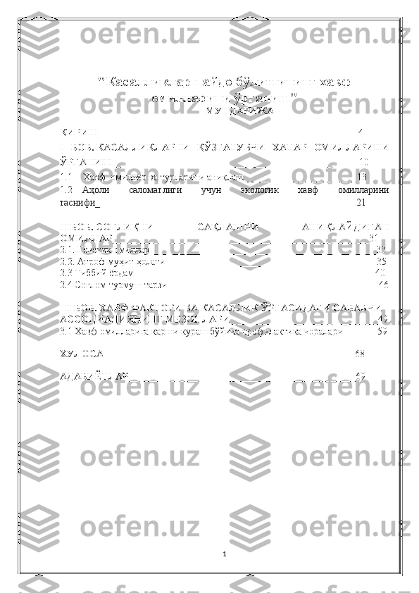 "Касалликлар пайдо бўлишининг хавф
омилларини ўрганиш"
МУНДАРИЖА
 
КИРИШ   ____________________________________________________4
I   БОБ.   КАСАЛЛИКЛАРНИ   ҚЎЗҒАТУВЧИ   ХАТАР   ОМИЛЛАРИНИ
ЎРГАНИШ __________________________________________________10
1.1             Хавф  омиллар	 ва	 турларини	 аниқлаш_______________________13
1.2                 Аҳоли	
 	саломатлиги	 	учун	 	экологик	 	хавф	 	омилларини
таснифи _ ____________________________________________________ 21
II   БОБ.   СОҒЛИҚНИ   САҚЛАШНИ   АНИҚЛАЙДИГАН
ОМИЛЛАР ____________________________________________________31
2.1.   Генетик	
 омиллар______________________________________________33
2.2.   Атроф-муҳит	
 ҳолати__________________________________ _________ 35
2.3	
 Тиббий	 ёрдам _________________________________________________ 40
2.4	
 Соғлом	 турмуш	 тарзи___________________________________________46
III БОБ.   ХАВФ ФАКТОРИ ВА КАСАЛЛИК ЎРТАСИДАГИ САБАБЧИ 
АССОЦИАЦИЯНИНГ   МЕЗОНЛАРИ ______________________________49
3.1   Хавф	
 омилларига	 қарши	 кураш	 бўйича	 профилактика	 чоралари______ _ 59
ХУЛОСА ___________________________________________________68
АДАБИЁТЛАР ____________________________________________ __ 69
1 