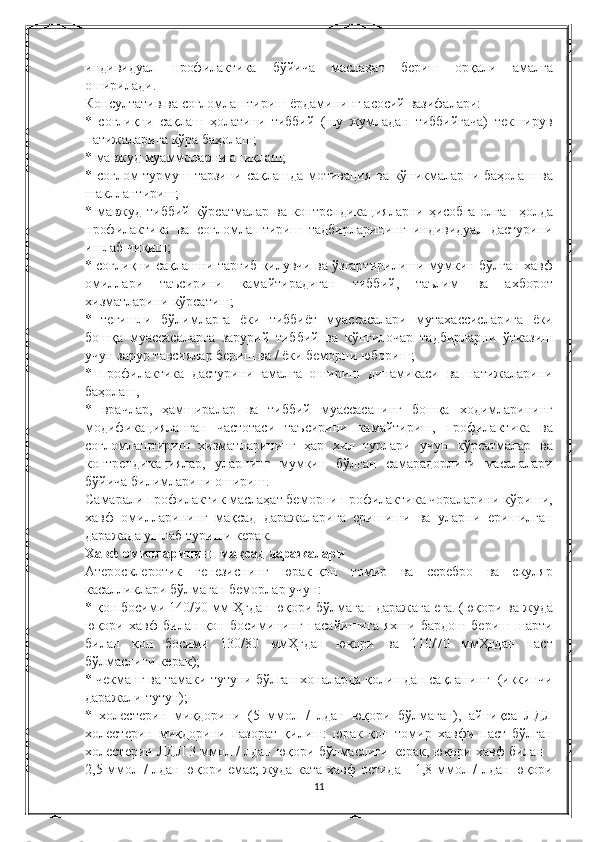 индивидуал   профилактика   бўйича   маслаҳат   бериш   орқали   амалга
оширилади.
Консултатив   ва   соғломлаштириш   ёрдамининг   асосий   вазифалари:
* соғлиқни   сақлаш   ҳолатини   тиббий	 (шу   жумладан   тиббийгача)	 текширув
натижаларига   кўра   баҳолаш;
*	
 мавжуд   муаммоларни   аниқлаш;
*
 соғлом   турмуш   тарзини   сақлашда   мотивация   ва   кўникмаларни   баҳолаш   ва
шакллантириш;
*
 мавжуд   тиббий   кўрсатмалар   ва   контрендикацияларни   ҳисобга   олган   ҳолда
профилактика   ва   соғломлаштириш   тадбирларининг   индивидуал   дастурини
ишлаб   чиқиш;
*
 соғлиқни   сақлашни   тарғиб   қилувчи   ва   ўзгартирилиши   мумкин   бўлган   хавф
омиллари   таъсирини   камайтирадиган   тиббий,	
 	таълим   ва   ахборот
хизматларини   кўрсатиш;
*	
 тегишли   бўлимларга   ёки   тиббиёт   муассасалари   мутахассисларига   ёки
бошқа   муассасаларга   зарурий   тиббий   ва   кўнгилочар   тадбирларни   ўтказиш
учун   зарур   тавсиялар   бериш   ва	
 / ёки   беморни   юбориш;
*	
 профилактика   дастурини   амалга   ошириш   динамикаси   ва   натижаларини
баҳолаш,
*
 врачлар,	 ҳамширалар   ва   тиббий   муассасанинг   бошқа   ходимларининг
модификацияланган   частотаси   таъсирини   камайтириш,	
 профилактика   ва
соғломлаштириш   хизматларининг   ҳар   хил   турлари   учун   кўрсатмалар   ва
контрендикациялар,	
 уларнинг   мумкин   бўлган   самарадорлиги   масалалари
бўйича   билимларини   ошириш.
Самарали   профилактик   маслаҳат   беморни   профилактика   чораларини   кўриши,
хавф   омилларининг   мақсад   даражаларига   еришиши   ва   уларни   еришилган
даражада   ушлаб   туриши   керак.
Хавф   омилларининг   мақсад   даражалари
Атеросклеротик   генезиснинг   юрак-қон   томир   ва   серебро   ва   скуляр
касалликлари   бўлмаган   беморлар   учун:
*	
 қон	 босими	 140/90	 мм	 Ҳгдан	 юқори	 бўлмаган	 даражага	 ега.   ( юқори   ва   жуда
юқори   хавф   билан   қон   босимининг   пасайишига   яхши   бардош   бериш   шарти
билан   қон   босими  	
130/80	  ммҲгдан   юқори   ва  	110/70	  ммҲгдан   паст
бўлмаслиги   керак );
*	
 чекманг	 ва	 тамаки	 тутуни	 бўлган	 хоналарда	 қолишдан	 сақланинг	  (иккинчи
даражали	
 тутун);
*	
 холестерин	 миқдорини	 (5	 ммол	 / лдан	 юқори	 бўлмаган),	 айниқса	 ЛДЛ
холестерин	
 миқдорини	 назорат	 қилиш:	 юрак-қон	 томир	 хавфи	 паст	 бўлган
холестерин	
 ЛДЛ	 3 ммол	 / лдан	 юқори	 бўлмаслиги	 керак,	 юқори	 хавф	 билан	 -
2,5	
 ммол	 / лдан	 юқори	 емас;   жуда	 ката	 хавф	 остида	 - 1,8	 ммол	 / лдан	 юқори
11 