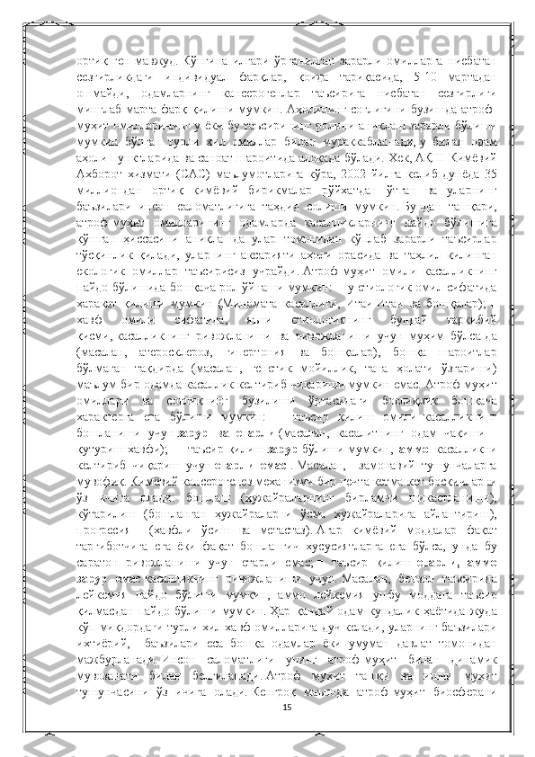 ортиқ ген	 мавжуд.   Кўпгина	 илгари	 ўрганилган	 зарарли	 омилларга	 нисбатан
сезгирликдаги	
 индивидуал	 фарқлар,	 қоида	 тариқасида,	 5-10	 мартадан
ошмайди,	
 одамларнинг	 кансерогенлар	 таъсирига	 нисбатан	 сезгирлиги
минглаб	
 марта	 фарқ	 қилиши	 мумкин.   Аҳолининг	 соғлиғини	 бузишда	 атроф-
муҳит	
 омилларининг	 у ёки	 бу	 таъсирининг	 ролини	 аниқлаш	 зарарли	 бўлиши
мумкин	
 бўлган	 турли	 хил	 омиллар	 билан	 мураккаблашади,   у	 билан	 одам
аҳоли	
 пунктларида	 ва	 саноат	 шароитида	 алоқада	 бўлади.   Хек,	 АҚШ	 Кимёвий
Ахборот	
 хизмати	 (CАС)	 маълумотларига	 кўра,	 2002	 йилга	 келиб	 дунёда	 35
миллиондан	
 ортиқ	 кимёвий	 бирикмалар	 рўйхатдан	 ўтган	 ва	 уларнинг
баъзилари	
 инсон	 саломатлигига	 таҳдид	 солиши	 мумкин.   Бундан	 ташқари,
атроф-муҳит	
 омилларининг	 одамларда	 касалликларнинг	 пайдо	 бўлишига
қўшган	
 ҳиссасини	 аниқлашда	 улар	 томонидан	 кўплаб	 зарарли	 таъсирлар
тўсқинлик	
 қилади,	 уларнинг	 аксарияти	 аҳоли	 орасида	 ва	 таҳлил	 қилинган
екологик	
 омиллар	 таъсирисиз	 учрайди.   Атроф-муҳит	 омили	 касалликнинг
пайдо	
 бўлишида	 бошқача	 рол	 ўйнаши	 мумкин:	 ■ у етиологик	 омил	 сифатида
ҳаракат	
 қилиши	 мумкин	 (Минамата	 касаллиги,	 Итаи-Итаи	 ва	 бошқалар);   ■
хавф	
 	омили	 	сифатида,	 	яъни	 	етиологиянинг	 	бундай	 	таркибий
қисми,   касалликнинг	
 ривожланиши	 ва	 ривожланиши	 учун	 муҳим	 бўлса-да
(масалан,	
 атеросклероз,	 гипертония	 ва	 бошқалар),	 бошқа	 шароитлар
бўлмаган	
 тақдирда	 (масалан,	 генетик	 мойиллик,	 тана	 ҳолати	 ўзгариши)
маълум	
 бир	 одамда	 касаллик	 келтириб	 чиқариши	 мумкин	 емас.   Атроф-муҳит
омиллари	
 ва	 соғлиқнинг	 бузилиши	 ўртасидаги	 боғлиқлик	 бошқача
характерга	
 ега	 бўлиши	 мумкин:	 ■	 таъсир	 қилиш	 омили     касалликнинг
бошланиши	
 учун   зарур   ва   етарли   (масалан,	 касалитнинг	 одам	 чақиши	 -
қутуриш	
 хавфи);   ■	  таъсир	 қилиш   зарур   бўлиши	 мумкин,     аммо     касалликни
келтириб	
 чиқариш	 учун   етарли   емас   .   Масалан,	  замонавий	 тушунчаларга
мувофиқ.   Кимёвий	
 кансерогенез	 механизми	 бир	 нечта	 кетма-кет	 босқичларни
ўз	
 ичига	 олади:	 бошлаш	 (ҳужайраларнинг	 бирламчи	 шикастланиши),
кўтарилиш	
 (бошланган	 ҳужайраларни	 ўсма	 ҳужайраларига	 айлантириш),
прогресия	
 	 (хавфли	 ўсиш	 ва	 метастаз).   Агар	 кимёвий	 моддалар	 фақат
тарғиботчига	
 ега	 ёки	 фақат	 бошланғич	 хусусиятларга	 ега	 бўлса,	 унда	 бу
саратон	
 ривожланиши	 учун	 етарли	 емас;   ■	 таъсир	 қилиш     етарли,   аммо
зарур   емас   касалликнинг	
 ривожланиши	 учун.   Масалан,	 бензол	 таъсирида
лейкемия	
 пайдо	 бўлиши	 мумкин,	 аммо	 лейкемия	 ушбу	 моддага	 таъсир
қилмасдан	
 пайдо	 бўлиши	 мумкин.   Ҳар	 қандай	 одам	 кундалик	 ҳаётида	 жуда
кўп	
 миқдордаги	 турли	 хил	 хавф	 омилларига	 дуч	 келади,	 уларнинг	 баъзилари
ихтиёрий,	
  баъзилари	 еса	 бошқа	 одамлар	 ёки	 умуман	 давлат	 томонидан
мажбурланади.   Инсон	
 саломатлиги	 унинг	 атроф-муҳит	 билан	 динамик
мувозанати	
 билан	 белгиланади.   Атроф	 муҳит	 ташқи	 ва	 ишчи	 муҳит
тушунчасини	
 ўз	 ичига	 олади.   Кенгроқ	 маънода	 атроф-муҳит	 биосферани
15 