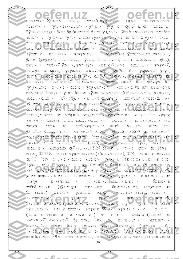 англатади.   Ҳозирги 	вақтда	 	атроф-муҳитнинг	 	аҳоли	 	саломатлигига
таъсирининг	
 турли	 жиҳатларини	 ўрганиш	 учун	 енг	 қулай	 ва	 кенг	 тарқалган
йўналишлардан	
 бири	 бу	 факторий	 ёндашув,	 яъни.	    Хавф	 омилларига	 еътибор
қаратиш,    	
тўғридан-тўғри	 атроф-муҳитга	 боғлиқ	 ва	 атроф-муҳит	 билан
боғлиқ	
 касалликларга	 олиб	 келади.   Дунёнинг	 аксарият	 мамлакатларида
аҳолининг	
 саломатлик	 салоҳияти	 одатда	 характерланади	    статистик
кўрсаткичлар тизими   шу	
 жумладан:	 ■ демографик	 кўрсаткичлар:	 туғилиш,
ўлим	
 (умумий,	 перинатал,	 гўдак,	 ёшгабоғлиқ,	 аниқ	 сабабларга	 кўра),
аҳолининг	
 табиий	 ўсиши,	 умр	 кўриш	 давомийлиги;   ■	 касалланиш:	 умумий,
маълум	
 синфлар,	 гуруҳлар,	 касалликлар,	 муайян	 ёш	 гуруҳлари	 учун,
вақтинча	
 меҳнатга	 лаёқацизлиги,	 касбий,	 юқумли,	 юқумли	 бўлмаган	 ва
бошқалар.   ■	
 жисмоний	 ривожланиш:	 бутун	 аҳоли	 ёки	 маълум	 ёш
гуруҳлари;   ■	
 соғлиқни	 сақлаш	 гуруҳлари;   ■	 ногиронлик.   Халқаро	 амалиётда
соғлиқни	
 баҳолаш	 учун	 бошқа	 кўрсаткичлардан	 фойдаланилади.   Масалан,
касалликларнинг	
 пайдо	 бўлишига	 олиб	 келадиган	 шароитларни	 тавсифловчи
кўрсаткичлар.   Иккинчисига	
 хавф	 омиллари	 киради:	 туғилишнинг	 паст	 вазни,
семириш,	
 туғилиш	 оралиғи	 қисқа,	 иммунизация	 даражаси	 пастлиги,
чекиш,   алкогол	
 ва	 гиёҳванд	 моддаларни	 суиистеъмол	 қилиш.   Енг	 муҳим
ижтимоий	
 аҳамиятга	 ега	 касалликларнинг	 шаклланиши	 ва	 ривожланишида
турмуш	
 	тарзи	 	ва	 	атроф-муҳитнинг	 	хавф	 	омиллари	 	катта	 	рол
ўйнайди.   Касалликнинг	
 ижтимоий	 ҳолати	 кўплаб	 тиббий	 ва	 ижтимоий
тадқиқотлар	
 билан	 тасдиқланган.   Россия	 Тиббиёт	 фанлари	 академиясининг
академиги	
 Ю.П.Лицициннинг	 (2002)	 маълумотларига	 кўра,	 аҳолининг
касалланиш	
 даражаси	 қуйидагича:	 50%	 ёки	 ундан	 ортиқ	 шароит	 ва	 турмуш
тарзи,	
 20-25%	 - атроф-муҳит	 ҳолати	 (ифлосланиши),	 20%	 - генетик	 омиллар
ва	
 10	 - 15%	 - соғлиқни	 сақлаш	 давлати	 томонидан.   Хавф  омиллари  атроф-
муҳит   ва   иш   муҳитининг   хулқ-атвори,   биологик,   генетик,   екологик,
ижтимоий табиати саломатлиги учун потенциал хавфли омиллар бўлиб,
улар  касалликларнинг   ривожланиш  еҳтимоли,  уларнинг  авж  олиши   ва
ножўя   натижаларини   оширади.   Касалликларнинг   бевосита
сабабларидан   (қўзғатувч   иомиллар   -   бактериялар,   вируслар   ва
бошқалар)   фарқли   ўлароқ,   хавф   омиллари     касалликларнинг
ривожланиши   учун   қулай   замин   яратиб,
билвосита   таъсир   кўрсатади.     Соғликка
 таъсир	 етувчи	 турли	 хил	 хавф
омилларини     иккита   асосий   гуруҳга   бўлиш   мумкин:   ички   -   ендоген
(генетик   жиҳатдан   аниқланган)   ва   ташқи   -   екзоген   (табиий
 ва
ижтимоий).   Ижтимоий	
 буюртма	 омиллари	 қолганларнинг	 ҳаракатини
белгилайди,	
 аммо	 барча	 омиллар	 ўзаро	 боғлиқдир	 (Петрова	 Н.А.,
1985).   Шунинг	
 учун	 ички	 ва	 ташқи	 омилларга	 бўлиниш	 фақат	 шартли
ҳисобланади.   Йўғон	
 ичак	 саратони,	 остеопороз,	 латерал	 амиотрофиксклероз
16 