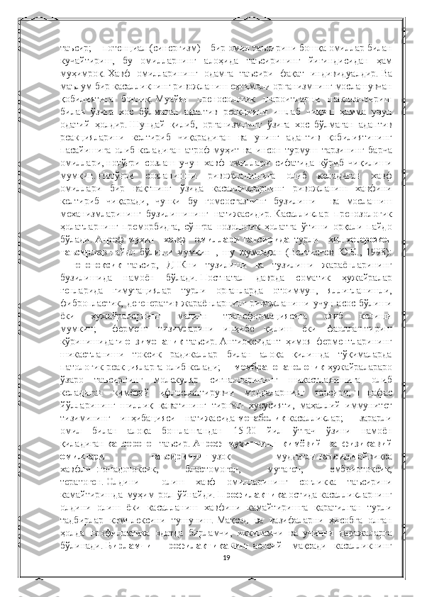 таъсир;   ■ потенциал	 (синергизм)	 – бир	 омил	 таъсирини	 бошқа	 омиллар	 билан
кучайтириш,	
 бу	 омилларнинг	 алоҳида	 таъсирининг	 йиғиндисидан	 ҳам
муҳимроқ.   Хавф	
 омилларининг	 одамга	 таъсири	 фақат	 индивидуалдир.   Ва
маълум	
 бир	 касалликнинг	 ривожланиш	 еҳтимоли	 организмнинг	 мослашувчан
қобилиятига	
 боғлиқ.   Муайян	 преносологик	 шароитларни	 шакллантириш
билан	
 ўзига	 хос	 бўлмаган	 адаптив	 реакцияни	 ишлаб	 чиқиш	 ҳамма	 учун
одатий	
 ҳолдир.   Шундай	 қилиб,	 организмнинг	 ўзига	 хос	 бўлмаган	 адаптив
реакцияларини	
 келтириб	 чиқарадиган	 ва	 унинг	 адаптив	 қобилиятининг
пасайишига	
 олиб	 келадиган	 атроф-муҳит	 ва	 инсон	 турмуш	 тарзининг	 барча
омиллари,   нотўғри	
 созлаш	 учун	 хавф	 омиллари	 сифатида	 кўриб	 чиқилиши
мумкин.   Нотўғри	
 созланишни	 ривожланишига	 олиб	 келадиган	 хавф
омиллари	
 бир	 вақтнинг	 ўзида	 касалликларнинг	 ривожланиш	 хавфини
келтириб	
 чиқаради,	 чунки	 бу	 гомеостазнинг	 бузилиши	  ва	 мослашиш
механизмларининг	
 бузилишининг	 натижасидир.   Касалликлар	 пренозологик
ҳолатларнинг	
 преморбидга,	 сўнгра	 нозологик	 ҳолатга	 ўтиши	 орқали	 пайдо
бўлади.   Атроф-муҳит   хавф   омиллари   таъсирида     турли	
 хил   ҳетерожен
таъсирлар   пайдо	
 бўлиши	 мумкин     ,	 шу	 жумладан	 (Велтисчев	 Ю.Е.,	 1998):
■     генотоксик     таъсир,	
 ДНКни	 тузилиши	 ва	 тузилиши	 жараёнларининг
бузилишида	
 намоён	 бўлади.   Постнатал	 даврда	 соматик	 ҳужайралар
генларида	
 гимутациялар	 турли	 органларда	 отоиммун,	 яллиғланишли,
фибропластик,	
 дегенератив	 жараёнларнинг	 ривожланиши	 учун	 асос	 бўлиши
ёки	
 	ҳужайраларнинг	 	малигн	 	трансформациясига	 	олиб	 	келиши
мумкин;   ■       фермент	
 тизимларини	 инҳибе	 қилиш	 ёки	 фаоллаштириш
кўринишидаги   ензимопатик   таъсир.   Антиоксидант	
 ҳимоя	 ферментларининг
шикастланиши	
 токсик	 радикаллар	 билан	 алоқа	 қилишда	 тўқималарда
патологик	
 реакцияларга	 олиб	 келади;   ■     мембранопатологик   ҳужайралараро
ўзаро	
 таъсирнинг	 молекуляр	 сигналларининг	 шикастланишига	 олиб
келадиган	
 кимёвий	 ифлослантирувчи	 моддаларнинг	 таъсири;   ■       нафас
йўлларининг	
 шиллиқ	 қаватининг	 тирнаш	 хусусияти,	 маҳаллий	 иммунитет
тизимининг	
 инҳибацияси	 натижасида   метаболик   касалликлар;   ■       зарарли
омил	
 билан	 алоқа	 бошлангандан	 15-20	 йил	 ўтгач	 ўзини	 намоён
қиладиган   кансероген   таъсир.   Атроф   муҳитнинг   кимёвий   ва   физикавий
омиллари   таъсирининг   узоқ	
 	муддатли   таъсири   айниқса
хавфли     :гонадотоксик,	
 	бластомоген,	 	мутаген,	 	ембриотоксик,
тератоген.   Олдини	
 	 олиш	 хавф	 омилларининг	 соғликка	 таъсирини
камайтиришда	
 муҳим	 рол	 ўйнайди.   Профилактика   остида   касалликларнинг
олдини	
 олиш	 ёки	 касалланиш	 хавфини	 камайтиришга	 қаратилган	 турли
тадбирлар	
 комплексини	 тушуниш.   Мақсад	 ва	 вазифаларни	 ҳисобга	 олган
ҳолда	
 профилактика	 одатда	 бирламчи,	 иккиламчи	 ва	 учинчи	 даражаларга
бўлинади.   Бирламчи   профилактиканинг   асосий	
 мақсади       касалликнинг
19 