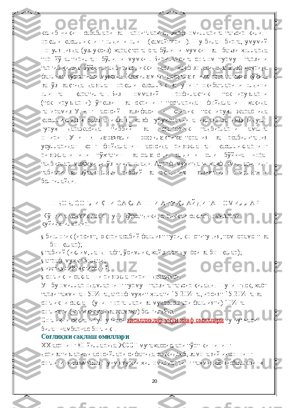 келиб чиқиш	 сабаблари	 ва	 шароитларига,	 хавф	 омилларига	 таъсир	 қилиш
орқали	
 касалликнинг	 олдини	 олиш	 (камайтириш).   Шу	 билан	 бирга,	 умумий
популяцияда	
 (узлуксиз)	 характерга	 ега	 бўлиши	 мумкин	 ва	  баъзи	 ҳолларда
тор	
 йўналтирилган	 бўлиши	 мумкин.   Биринчисига	 соғлом	 турмуш	 тарзини
тарғиб	
 қилиш	 бўйича	 тадбирлар,	 иккинчиси	 – хавф	 зонасида	 ва	 хавф	 даврида
фаолият	
 кўрсатиши	 мумкин.   Иккиламчи профилактика   ерта	 ташхис	 қўйиш
ва	
 ўз	 вақтида	 даволаш	 орқали	 касаллик	 ва	 унинг	 оқибатларини	 олдини
олишга	
 	қаратилган.   Биз	 	оммавий	 	профилактик	 	текширувларни
(текширувларни)	
 ўтказиш	 ва	 скрининг	 тестларидан	 фойдаланиш	 ҳақида
гапирамиз.   Унинг	
 асосий	 вазифаси	 –	 клиник	 текширув	 жараёнида
касалликларни	
 ерта	 аниқлаш,	 хавф	 гуруҳларини	 аниқлаш	 ва	 индивидуал-
гуруҳ	
 	даражасида	 	тиббий	 	ва	 	терапевтик	 	тадбирларни	 	амалга
ошириш.   Учинчи   даражали   профилактика     терапия	
 ва	 реабилитация
усулларидан	
 кенг	 фойдаланиш	 асосида	 ривожланган	 касалликларнинг
ривожланишини	
 тўхтатиш	 ва   релапсни   олдини   олиш   бўйича	 чора-
тадбирлар	
 мажмуини	 ўз	 ичига	 олади.   Атроф	 муҳитдаги	 хавф	 омилларининг
табиати	
 ва	 зўравонлиги	 тиббий	 ва	 екологик	 	 вазиятнинг	 оғирлигини
белгилайди.
II   БОБ.   СОҒЛИҚНИ САҚЛАШНИ АНИҚЛАЙДИГАН ОМИЛЛАР
  Кўпгина	
 тадқиқотлар	 шуни	 кўрсатдики,	 соғлиқни	 сақлаш	 омиллари	 
қуйидагилардир:
§     биологик	
 (ирсият,	 юқори	 асабий	 фаолият	 тури,	 конституция,	 темперамент	 ва	 
бошқалар);
§     табиий	
 (иқлим,	 ландшафт,	 ўсимлик,	 ҳайвонот	 дунёси	 ва	 бошқалар);
§     атроф - муҳит	
 ҳолати ;
§     ижтимоий - иқтисодий ;
§     соғлиқни   сақлашни   ривожлантириш   даражаси .
Ушбу   омиллар   одамларнинг   турмуш   тарзига   таъсир   қилади .   Шунингдек ,	
  ҳаёт  
тарзи   тахминан  	
50%	  га ,	  атроф - муҳит   ҳолати  	15-20%	  га ,	  ирсият  	15-20%	  га   ва  
соғлиқни   сақлаш  	
( унинг   органлари   ва   муассасалари   фаолияти )	 10%	  га  
соғлиқни  	
( индивидуал   ва   жамоат )	  белгилайди .
Соғлиқни   сақлаш   тушунчаси   касалликлар 	
      учун 	      хавф 	      омиллари 	    тушунчаси  
билан   чамбарчас   боғлиқ     .
Соғлиқни   сақлаш   омиллари
ХХ   асрнинг  	
80- йилларида   ЖССТ   мутахассислари   тўрт   кишининг  
деривативларини   асосийлари   сифатида   таъкидлаб ,	
  замонавий   инсоннинг  
соғлиғини   таъминлаш   учун   турли   хил   омилларнинг   тахминий   нисбатларини  
20 