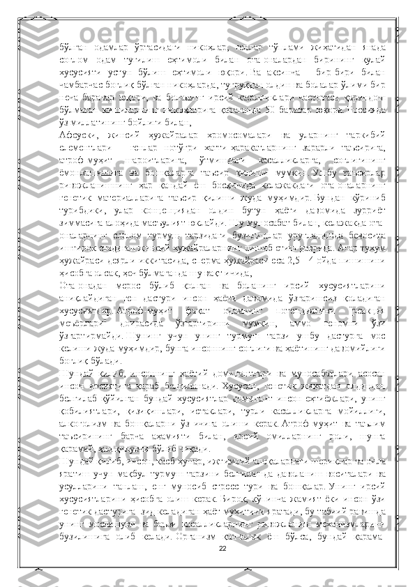 бўлган   одамлар   ўртасидаги   никоҳлар ,  генлар   тўплами   жиҳатидан   янада
соғлом   одам   туғилиш   еҳтимоли   билан   ота - оналардан   бирининг   қулай
хусусияти   устун   бўлиш   еҳтимоли   юқори .   Ва   аксинча  	
-	  бир - бири   билан
чамбарчас   боғлиқ   бўлган   никоҳларда ,	
  туғруқдан   олдин   ва   болалар   ўлими   бир
неча   баравар   юқори ,	
  ва   боланинг   ирсий   касалликлари   частотаси   қариндош
бўлмаган   кишиларнинг   никоҳларига   қараганда  	
50	  баравар   юқори .   Россияда
ўз   миллатининг   бойлиги   билан ,
Афсуски ,	
  жинсий   ҳужайралар   хромосомалари   ва   уларнинг   таркибий
елементлари  	
–	  генлар   нотўғри   хатти - ҳаракатларнинг   зарарли   таъсирига ,
атроф - муҳит   шароитларига ,	
  ўтмишдаги   касалликларга ,	  соғлиғининг
ёмонлашишига   ва   бошқаларга   таъсир   қилиши   мумкин .   Ушбу	
 таъсирлар
ривожланишнинг	
 ҳар	 қандай	 ёш	 босқичида	 келажакдаги	 ота-оналарнинг
генетик	
 материалларига	 таъсир	 қилиши	 жуда	 муҳимдир.   Бундан	 кўриниб
турибдики,	
 улар	 концепциядан	 олдин	 бутун	 ҳаёти	 давомида	 зурриёт
зиммасига	
 алоҳида	 масъулият	 юклайди.   Шу	 муносабат	 билан,	 келажакда	 ота-
оналарнинг	
 соғлом	 турмуш	 тарзидаги	 бузилишлар	 уруғланишда	 бевосита
иштирок	
 етадиган	 жинсий	 ҳужайраларнинг	 пишиб	 етиш	 даврида.   Агар	 тухум
ҳужайраси	
 деярли	 иккитасида,	 сперма	 ҳужайраси	 еса	 2,5	 - 4 ойда	 пишишини
ҳисобга	
 олсак,	 ҳеч	 бўлмаганда	 шу	 вақт	 ичида,
Ота-онадан	
 мерос	 бўлиб	 қолган	 ва	 боланинг	 ирсий	 хусусиятларини
аниқлайдиган	
 ген	 дастури	 инсон	 ҳаёти	 давомида	 ўзгаришсиз	 қоладиган
хусусиятдир.   Атроф-муҳит	
 	фақат	 	одамнинг	 	потенциалини	 	"реакция
меъёрлари"	
 	доирасида	 	ўзгартириши	 	мумкин,	 	аммо	 	геномни	 	ўзи
ўзгартирмайди.   Шунинг	
 учун	 унинг	 турмуш	 тарзи	 ушбу	 дастурга	 мос
келиши	
 жуда	 муҳимдир,	 бунга	 инсоннинг	 соғлиғи	 ва	 ҳаётининг	 давомийлиги
боғлиқ	
 бўлади.
Шундай
 қилиб,	 инсоннинг	 ҳаётий	 доминантлари	 ва	 муносабатлари	 асосан
инсон	
 ирсиятига	 қараб	 белгиланади.   Хусусан,	 генетик	 жиҳатдан	 олдиндан
белгилаб	
 қўйилган	 бундай	 хусусиятлар	 доминант	 инсон	 еҳтиёжлари,	 унинг
қобилиятлари,	
 қизиқишлари,	 истаклари,	 турли	 касалликларга	 мойиллиги,
алкоголизм	
 ва	 бошқаларни	 ўз	 ичига	 олиши	 керак.   Атроф-муҳит	 ва	 таълим
таъсирининг	
 барча	 аҳамияти	 билан,	 ирсий	 омилларнинг	 роли,	 шунга
қарамай,	
 ҳал	 қилувчи	 бўлиб	 чиқади.
Шундай	
 қилиб,	 инсон,	 касб-ҳунар,	 ижтимоий	 алоқалардаги	 шериклар	 ва	 оила
яратиш	
 учун	 мақбул	 турмуш	 тарзини	 белгилашда	 даволаниш	 воситалари	 ва
усулларини	
 танлаш,	 енг	 муносиб	 стресс	 тури	 ва	 бошқалар.   Унинг	 ирсий
хусусиятларини	
 ҳисобга	 олиш	 керак.   Бироқ,	 кўпинча	 жамият	 ёки	 инсон	 ўзи
генетик	
 дастурига	  зид	 келадиган	 ҳаёт	 муҳитини	 яратади,	 бу	 табиий	 равишда
унинг	
 мослашуви	 ва	 баъзи	 касалликларнинг	 ривожланиш	 механизмларини
бузилишига	
 олиб	 келади.   Организм	 қанчалик	 ёш	 бўлса,	 бундай	 қарама-
22 