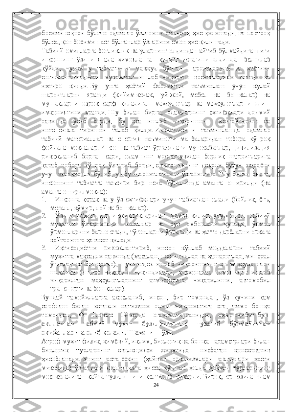 босими юқори	 бўлган	 одамлар	 ўзларини	 ёмонроқ	 ҳис	 қилишади,	 ва	 пастроқ
бўлса,	
 қон	 босими	 паст	 бўлганлар	 ўзларини	 ёмон	 ҳис	 қилишади.
Табиий	
 омилларга	 боғлиқлик	 ва	 уларнинг	 олдиндан	 айтиб	 бўлмайдиганлиги
инсоннинг	
 ўзини	 янада	 ҳимояланган	 қилиш	 истагини	 олдиндан	 белгилаб
қўйди,	
 чунки	 у	 табиатнинг	 мавжуд	 бўлган	 шароитларини	 ва	 ҳаётини
енгиллаштирадиган	
 мукаммал	 ишлаб	 чиқариш	 воситаларини	 яратди	 ва
ихтиро	
 қилди.   Бу	 унга	 ҳаётий	 фаолиятни	 таъминлаш	 учун	 қулай
шароитларни	
 яратди	 (кийим-кечак,	 уй-жой,	 мебел	 ва	 бошқалар)	 ва
мушакларни	
 озроқ	 сарф	 қиладиган	 маҳсулотлар	 ва	 маҳсулотларни	 олиш
имкониятини	
 яратди.   Шу	 билан	 бирга,	 одамларнинг	 еҳтиёжлари	 доимий
равишда	
 ўсиб	 борди,	 бу	 еса	 ишлаб	 чиқаришни	 	 кенгайтириш	 ва
интенсивлаштиришни	
 талаб	 қилди.   Иккинчисини	 таъминлашда	 одамлар
табиий	
 материаллар	 ва	 енергия	 таъминоти	 манбаларидан	 тобора	 кўпроқ
фойдаланмоқдалар.   Инсон	
 ва	 табиат	 ўртасидаги	 муносабатлар,	 цивилизация
ривожланиб	
 борган	 сари,	 одамнинг	 мослашувидан	 борлиқ	 шароитларига
қараб	
 тобора	 кўпроқ	 ўзгариб	 борди,   еволюциянинг	 деярли	 бутун	 жараёни
учун	
 характерли	 бўлиб,	 ушбу	 шароитларнинг	 ўзгаришига.   Шу	 билан	 бирга,
инсоннинг	
 табиатга	 таъсири	 бир	 неча	 йўналишда	 амалга	 оширилди	 (ва
амалга	
 оширилмоқда):
1.           Инсонга	
 керак	 ва	 у ўз	 еҳтиёжлари	 учун	 табиатдан	 олади	 (бойлик,	 ёгъ,
металл,	
 кўмир,	 лой	 ва	 бошқалар).
2.           Ўзини	
 табиатнинг	 инжиқликларидан	  ҳимоя	 қилиш	 учун	 инсон	 табиий
муҳитни	
 ўзгартиради:	 каналлар	 ва	 сув	 омборлари	 қуради,	 ўрмон
ўрмонларини	
 барпо	 етади,	 тўғонларни	 ўрнатади	 ва	 ҳатто	 дарёларни	 орқага
қайтаришга	
 ҳаракат	 қилади.
3.           Иқтисодиётни	
 ривожлантириб,	 инсон	 кўплаб	 моддаларни	 табиий
муҳитга	
 мақсадли	 равишда	 (масалан,	 пестицидлар	 ва	 ҳашаротлар,	 минерал
ўғитлар	
 ва	 бошқалар),	 шунингдек	 ишлаб	 чиқаришнинг	 ён	 маҳсулотлари
шаклида	
 (ишлаб	 чиқариш	 чиқиндилари,	 корхоналар	 томонидан	 ишлаб
чиқарилган	
 маҳсулотларнинг	 атмосферага	 чиқарилиши,	 автомобил
транспорти	
 ва	 бошқалар).
Бундай	
 тамойилларга	 асосланиб,	 инсон,	 бир	 томондан,	 ўз	 кучини	 кам
сарфлаш	
 билан	 керакли	 натижани	 олиш	 имкониятига	 ега,	 аммо	 бошқа
томондан,	
 Ф.	 Енгелс	 19-асрда	 огоҳлантирганидек,	 охир-оқибат     буш
аклланган   табиий   муҳит   бузилишининг   тузатиб   бўлмайдиган
оқибатларига олиб келади. Шахснинг ўзи.
Атроф	
 муҳит	 физик,	 кимёвий,	 иқлим,	 биологик	 ва	 бошқа	 параметрлари	 билан
биологик	
 турларнинг	 еволюцияси	 жиҳатидан	 нисбатан	 консерватив
ҳисобланади.   Унинг	
 аста-секин	 (ҳайвон	 организмлари	 авлодлари	 ҳаёти
миқёсида)	
 ўзгариши	 еволюцияга	 ҳисса	 қўшган	 ҳолда	 ҳайвон	 турларининг
мос	
 келадиган	 қайта	 тузилишини	 келтириб	 чиқарди.   Бироқ,	 ер	 юзида	 одам
24 