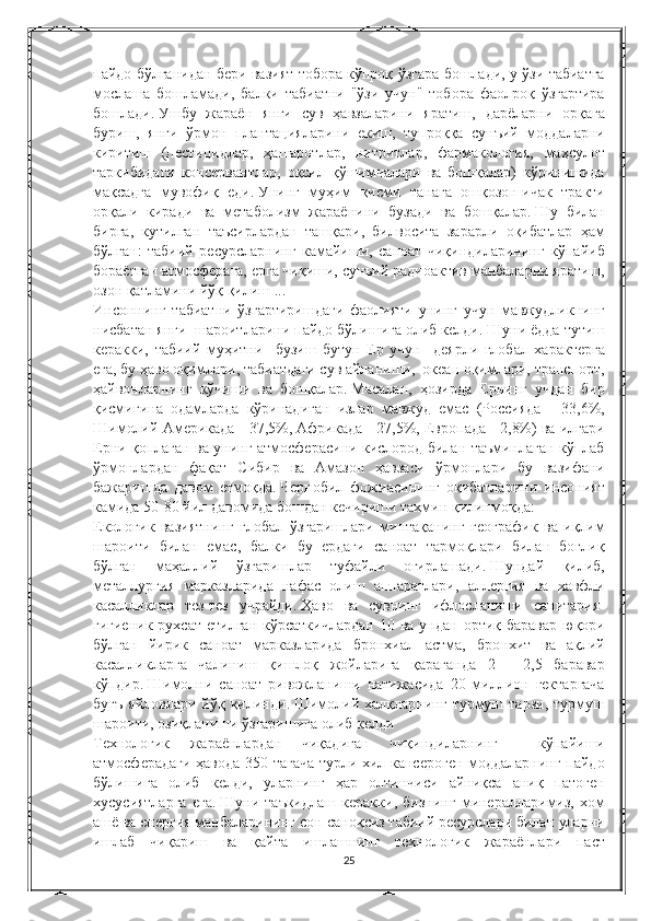 пайдо бўлганидан	 бери	 вазият	 тобора	 кўпроқ	 ўзгара	 бошлади,	 у ўзи	 табиатга
мослаша	
 бошламади,	 балки	 табиатни	 "ўзи	 учун"	 тобора	 фаолроқ	 ўзгартира
бошлади.   Ушбу	
 жараён	 янги	 сув	 ҳавзаларини	 яратиш,	 дарёларни	 орқага
буриш,	
 янги	 ўрмон	 плантацияларини	 екиш,	 тупроққа	 сунъий	 моддаларни
киритиш	
 (пестицидлар,	 ҳашаротлар,	 нитритлар,	 фармакология,	 маҳсулот
таркибидаги	
 консервантлар,	 оқсил	 қўшимчалари	 ва	 бошқалар)	 кўринишида
мақсадга	
 мувофиқ	 еди.   Унинг	 муҳим	 қисми	 танага	 ошқозон-ичак	 тракти
орқали	
 киради	 ва	 метаболизм	 жараёнини	 бузади	 ва	 бошқалар.   Шу	 билан
бирга,	
 кутилган	 таъсирлардан	 ташқари,	 билвосита	 зарарли	 оқибатлар	 ҳам
бўлган:	
 табиий	 ресурсларнинг	 камайиши,	 саноат	 чиқиндиларининг	 кўпайиб
бораётган	
 атмосферага,	 ерга	 чиқиши,	 сунъий	 радиоактив	 манбаларни	 яратиш,
озон	
 қатламини	 йўқ	 қилиш	 ...
Инсоннинг	
 табиатни	 ўзгартиришдаги	 фаолияти	 унинг	 учун	 мавжудликнинг
нисбатан	
 янги	  шароитларини	 пайдо	 бўлишига	 олиб	 келди.   Шуни	 ёдда	 тутиш
керакки,	
 табиий	 муҳитни	  бузиш	 бутун	 Ер	 учун	  деярли	 глобал	 характерга
ега,	
 бу	 ҳаво	 оқимлари,	 табиатдаги	 сув	 айланиши,	  океан	 оқимлари,	 транспорт,
ҳайвонларнинг	
 кўчиши	 ва	 бошқалар.   Масалан,	 ҳозирда	 Ернинг	 учдан	 бир
қисмигина	
 одамларда	 кўринадиган	 излар	 мавжуд	 емас	 (Россияда	 - 33,6%,
Шимолий	
 Америкада	 - 37,5%,	 Африкада	 - 27,5%,	 Европада	 - 2,8%)	 ва	 илгари
Ерни	
 қоплаган	 ва	 унинг	 атмосферасини	 кислород	 билан	 таъминлаган	 кўплаб
ўрмонлардан	
 фақат	 Сибир	 ва	 Амазон	 ҳавзаси	 ўрмонлари	 бу	 вазифани
бажаришда	
 давом	 етмоқда.   Чернобил	 фожиасининг	 оқибатларини	 инсоният
камида	
 50-80	 йил	 давомида	 бошдан	 кечириши	 тахмин	 қилинмоқда:
Екологик	
 вазиятнинг	 глобал	 ўзгаришлари	 минтақанинг	 географик	 ва	 иқлим
шароити	
 билан	 емас,	 балки	 бу	 ердаги	 саноат	 тармоқлари	 билан	 боғлиқ
бўлган	
 маҳаллий	 ўзгаришлар	 туфайли	 оғирлашади.   Шундай	 қилиб,
металлургия	
 марказларида	 нафас	 олиш	 аппаратлари,	 аллергия	 ва	 хавфли
касалликлар	
 тез-тез	 учрайди.   Ҳаво	 ва	 сувнинг	 ифлосланиши	 санитария-
гигиеник	
 рухсат	 етилган	 кўрсаткичлардан	 10	 ва	 ундан	 ортиқ	 баравар	 юқори
бўлган	
 йирик	 саноат	 марказларида	 бронхиал	 астма,	 бронхит	 ва	 ақлий
касалликларга	
 чалиниш	 қишлоқ	 жойларига	 қараганда	 2	 - 2,5	 баравар
кўпдир.   Шимолни	
 саноат	 ривожланиши	 натижасида	 20	 миллион	 гектаргача
бугъ	
 яйловлари	 йўқ	 қилинди.   Шимолий	 халқларнинг	 турмуш	 тарзи,	 турмуш
шароити,	
 озиқланиши	 ўзгаришига	 олиб	 келди
Технологик	
 	жараёнлардан	 	чиқадиган	 	чиқиндиларнинг	 	 	кўпайиши
атмосферадаги	
 ҳавода	 350	 тагача	 турли	 хил	 кансероген	 моддаларнинг	 пайдо
бўлишига	
 олиб	 келди,	 уларнинг	 ҳар	 олтинчиси	 айниқса	 аниқ	 патоген
хусусиятларга	
 ега.   Шуни	 таъкидлаш	 керакки,	 бизнинг	 минералларимиз,	 хом
ашё	
 ва	 енергия	 манбаларининг	 сон-саноқсиз	 табиий	 ресурслари	 билан	 уларни
ишлаб	
 чиқариш	 ва	 қайта	 ишлашнинг	 технологик	 жараёнлари	 паст
25 