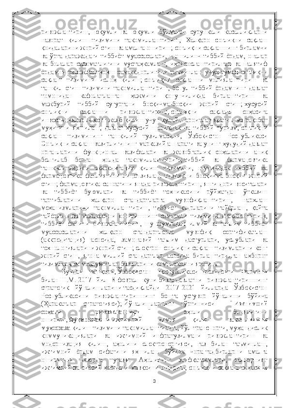 ривожлантириш, юқумли	 ва	 юқумли	 бўлмаган	 сурункали	 касалликларни
назорат	
 қилиш	 тизимини	 такомиллаштириш,	 Халқаро	 соғлиқни	 сақлаш
қоидаларини	
 жорий	 етиш	 ва	 амалга	 ошириш;   соғлиқни	 сақлашнинг	 бирламчи
ва	
 ўрта	 даражадаги	 тиббиёт	 муассасалари,	 шошилинч	 тиббий	 ёрдам,	 оналар
ва	
 болалар	 саломатлигини	 мустаҳкамлаш,	 ихтисослаштирилган	 ва	 палятиф
ёрдамни	
 ривожлантириш	 самарадорлигини	 таъминлаш	 учун	 туман	 соғлиқни
сақлаш	
 тизимини	 ислоҳ	 қилиш;   соғлиқни	 сақлашни	 молиялаштириш	 ва
ташкил	
 етиш	 тизимини	 такомиллаштириш,	 бепул	 тиббий	 ёрдамнинг	 давлат
томонидан	
 кафолатланган	 ҳажмини	 қонунчиликда	 бирлаштириш	 ва
мажбурий	
 тиббий	 суғуртани	 босқичма-босқич	 жорий	 етиш;   хусусий
соғлиқни	
 	сақлашни	 	ривожлантириш,   соғлиқни	 	сақлаш	 	соҳасига
инвестицияларни	
 кенг	 жалб	 қилиш	 учун	 қулай	 шароитлар	 яратиш	 ва	 рақобат
муҳитини	
 яхшилаш,	 давлат-хусусий	 шериклик	 ва	 тиббий	 туризм;   соғлиқни
сақлаш	
 тизимининг	 ташкилий	 тузилмасини,	 Ўзбекистон	 Республикаси
Соғлиқни	
 сақлаш	 вазирлигининг	 марказий	 аппарати	 ва	 унинг	 ҳудудий	 давлат
органларини	
 функционал	 вазифалари	 ва	 жавобгарлик	 соҳаларини	 аниқ
белгилаб	
 берган	 ҳолда	 такомиллаштириш;   тиббий	 ва	 фармацевтика
ташкилотларини	
 аккредитация	 қилиш	 тизимини,	 шунингдек	 тиббий	 ва
фармацевтика	
 фаолиятини	 лицензиялаш	 тизимини	 босқичма-босқич	 жорий
етиш;   фармацевтика	
 саноатини	 янада	 ривожлантириш,	 янги	 дори	 воситалари
ва	
 тиббиёт	 буюмлари	 ва	 тиббиёт	 техникасини	 рўйхатдан	 ўтказиш
тартибларини	
 	халқаро	 	стандартларга	 	мувофиқлаштириш,	 	нархлаш
механизмларини	
 такомиллаштириш,     тиббиёт	 кадрларини	 тайёрлаш,	 қайта
тайёрлаш	
 ва	 малакасини	 оширишнинг	 самарали	 тизимини	 шакллантириш,
тиббиёт	
 фанини	 ривожлантириш,	 шу	 жумладан	 илмий	 ва	 таълим	 тиббиёт
муассасаларини	
 	халқаро	 	стандартларга	 	мувофиқ	 	сертификатлаш
(аккредитация)	
 асосида,	 замонавий	 таълим	 дастурлари,	 услублари	 ва
технологияларини	
 жорий	 етиш;   електрон	 соғлиқни	 сақлаш	 тизимларини	 кенг
жорий	
 етиш,	 ягона	 миллий	 стандартлар	 асосида	 бирлаштирилган	 ахборот
тизимлари	
 ва	 маълумотлар	 базаларини	 комплексини	 яратиш.
Бундан	
 ташқари,   Ўзбекистон	 Республикаси   Президенти	 Фармони
билан   Ш.М.   2017	
 йил	 8-феврал	 куни   бизга   давлатни	 ривожлантиришнинг
стратегик	
 йўналишларини   тасдиқлайди  	2017-2021	 йилларда	 Ўзбекистон
Республикасини	
 ривожлантиришнинг	 бешта	 устувор	 йўналиши	 бўйича
(Ҳаракатлар	
 стратегияси);   Йўналишларнинг	 тўртинчиси	 - "   Ижтимоий
соҳани   ривожлантириш   "	
 	аҳоли	 	бандлигини
ошириш,   фуқароларни   ижтимоий	
 	ҳимоя	 	қилиш	 	ва   соғлиғини
муҳофаза   қилиш	
 тизимини	 такомиллаштириш,   йўл	 транспорти,	 муҳандислик
коммуникациялари	
 ва	 ижтимоий	 инфратузилмани	 ривожлантириш	 ва
модернизация	
 қилиш,	 аҳолини	 електренергияси,	 газ	 билан	 таъминлаш,
ижтимоий	
 ёрдам	 сифатини	 яхшилаш	 бўйича	 чора-тадбирларни	 амалга
оширишни	
 назарда	 тутади.	 Аҳолининг	 заифқатламлари,	 аёлларнинг
ижтимоий	
 ва	 сиёсий	 ҳаётдаги	 мавқеини	 ошириш,	 соғлиқни	 сақлаш	 соҳасини
3 
