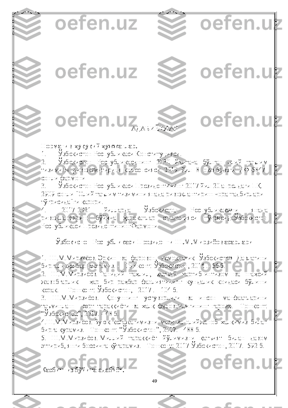 АДАБИЁТЛАР
Норматив-ҳуқуқий ҳужжатлар.
1.               Ўзбекистон Республикаси	 Конституцияси.
2.               Ўзбекистон	
 Республикасининг	 2030	 йилгача	 бўлган	 олий	 таълим
тизимини	
 ривожлантириш	 консепсияси.   2019	  йил  	8	  октябрдаги   ПФ- 5847-
сонли  	
фармони
3.               Ўзбекистон   Республикаси   Президентининг  	
2017	  йил  	20	  апрелдаги   ПҚ -
2909- сонли  	
" Олий   таълим   тизимини   янада   ривожлантириш   чора - тадбирлари  
тўғрисида " ги
 қарори .
4.                   2017-2021	
  йилларда   Ўзбекистон   Республикасини   янада
ривожлантириш   бўйича   ҳаракатлар   стратегияси   тўғрисидаЎзбекистон
Республикаси   ПрезидентинингФармони
Ўзбекистон Республикаси Президенти Ш.М.Мирзиёев асарлари
1.   Ш.М.Мирзиёев.   Эркин	
 ва	 фаровон,	 демократик	 Ўзбекистон	 Давлатини
биргаликда	
 барпо	 этамиз.   -       Тошкент:	 Ўзбекистон,	 2016	 .- 56	 б.
2.       Ш.М.Мирзиёев.   Танидий       таҳлил,	
 қатъий	 тартиб-интизом	 ва	 шаҳсий
жавобгарлик	
 – ҳар	 бир	 раҳбар	 фаолиятининг	 кундалик	 коидаси	 бўлиши
керак.   -       Тошкент:	
 Ўзбекистон,       2017	 .--	 104	 б.
3.	
 Ш.М.Мирзиёев.         Қонуннинг	 устуворлиги	 ва	 инсон	 манфаатларини
таъминлаш	
 – юрт	 тараққиёти	 ва	 халқ	 фаровонлигининг	 гарови.   -	 Тошкент:
“Ўзбекистон”,	
 2017.	 - 48	 б.
4.Ш.М.Мирзиёев.   Буюк
 келажагимизни	 мард	 ва	 олийжаноб	 халқимиз	 билан
бирга	
 қурамиз.   -	 Тошкент:	 “Ўзбекистон”,	 2017.	 - 488	 б.
5.	
 Ш.М.Мирзиёев.   Миллий	 тараққиёт	 йўлимизни	 қатъият	 билан	 давом
эттириб,	
 янги	 боссичга	 кўтарамиз.   -	 Тошкент:	 2017	 Ўзбекистон,	 2017.	 -592	 б.
Касбингиз бўйича адабиёт.
49 