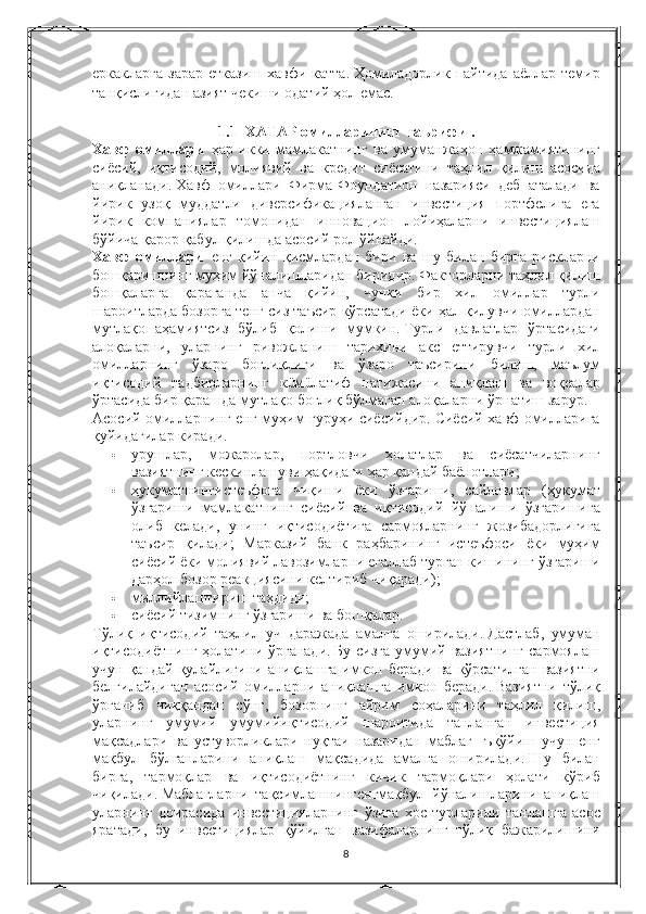 еркакларга   зарар   етказиш   хавфи   катта.   Ҳомиладорлик   пайтида   аёллар   темир
танқислигида н  азият   чекиши   одатий   ҳол   емас.
 
1.1         ХАТАР   омилларининг   таърифи   .
Хавф   омиллари     ҳар   икки   мамлакатнинг   ва   умуманжаҳон   ҳамжамиятининг
сиёсий,	
 иқтисодий,	 молиявий   ва   кредит   сиёсатини   таҳлил   қилиш   асосида
аниқланади.   Хавф   омиллари   Фирма-Фоундатион   назарияси   деб   аталади   ва
йирик   узоқ   муддатли   диверсификацияланган   инвестиция   портфелига   ега
йирик   компаниялар   томонидан   инновацион   лойиҳаларни   инвестициялаш
бўйича   қарор   қабул   қилишд а	
  асосий   рол   ўйнайди.
Хавф   омиллари     енг   қийин   қисмлардан   бири   ва   шу   билан   бирга   рискларни
бошқаришнинг   муҳим   йўналишларидан   биридир.   Факторларни   таҳлил   қилиш
бошқаларга   қараганда   анча   қийин,	
 чунки   бир   хил   омиллар   турли
шароитларда   бозорга   тенг   сиз   таъсир   кўрсатади   ёки   ҳал   қилувчи   омиллардан
мутлақо   аҳамия тс из   бўлиб   қолиши   мумкин.   Турли   давлатлар   ўртасидаги
алоқаларни,	
 уларнинг   ривожланиш   тарихини   акс   еттирувчи   турли   хил
омилларнинг   ўзаро   боғлиқлиги   ва   ўзаро   таъсирини   билиш,	
 маълум
иқтисодий   тадбирларнинг   кüмüлатиф   натижасини   аниқлаш   ва   воқеалар
ўртасида   бир   қарашда   мутлақо   боғлиқ   бўлмаган   алоқаларни   ўрнатиш   зарур.
Асосий   омилларнинг   енг   муҳим   гуруҳи   сиёсийдир.   Сиёсий   хавф   омилларига
қуйидагилар   киради.
 урушлар,	
 можаролар,	 портловчи   ҳолатлар   ва   сиёсатчиларнинг
вазиятнинг   кескинлашуви   ҳақидаги   ҳар   қандай   баёнотлари;
 ҳукуматнингистеъфога   чиқиши   ёки   ўзгариши,	
 сайловлар	 (ҳукумат
ўзгариши   мамлакатнинг   сиёсий   ва   иқтисодий   йўналиши   ўзгаришига
олиб   келади,	
 унинг   иқтисодиётига   сармояларнинг   жозибадорлигига
таъсир   қилади;
 Марказий   банк   раҳбарининг   истеъфоси   ёки   муҳим
сиёсий   ёки   молиявий   лавозимларни   егаллаб   турган   кишининг   ўзгариши
дарҳол   бозор   реакциясини   келтириб   чиқаради);
 миллийлаштириш   таҳдиди;
 сиёсий   тизимнинг   ўзгариши   ва   бошқалар.
Тўлиқ   иқтисодий   таҳлил   уч   даражада   амалга   оширилади.   Дастлаб ,	
  умуман
иқтисодиётнинг   ҳолатини   ўрганади .   Бу   сизга   умумий   вазиятнинг   сармоялаш
учун   қандай   қулайлигини   аниқлашга   имкон   беради   ва   кўрсатилган   вазиятни
белгилайдиган   асосий   омилларни   аниқлашга   имкон   беради .   Вазиятни   тўлиқ
ўрганиб   чиққандан   сўнг ,	
  бозорнинг   айрим   соҳаларини   таҳлил   қилиш ,
уларнинг   умумий   умумийиқтисодий   шароитида   танланган   инвестиция
мақсадлари   ва   устуворликлари   нуқтаи   назаридан   маблаг  	
  ъқўйиш   учун   енг
мақбул   бўлганларини   аниқлаш   мақсадида   амалга   оширилади .   Шу   билан
бирга,	
 тармоқлар   ва   иқтисодиётнинг   кичик   тармоқлари   ҳолати   кўриб
чиқилади.   Маблағларни   тақсимлашнингенгмақбул   йўналишларини   аниқлаш
уларнинг   доирасида   инвестицияларнинг   ўзига   хос   турларини   танлашга   асос
яратади,
 бу   инвестициялар   қўйилган   вазифаларнинг   тўлиқ   бажарилишини
8 