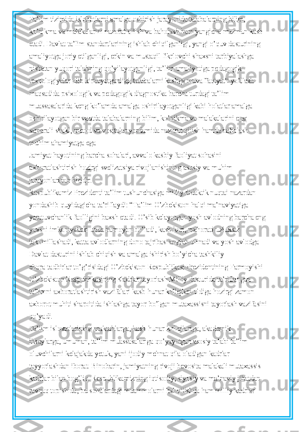 Ta’lim tizimida islohotlarni amalga oshirish jarayonida talabalarning bilim,
ko’nikma va malakalarini nazorat qilish va baholash ham yangicha mazmun kasb
etadi. Davlat ta’lim standartlarining ishlab chiqilganligi, yangi o’quv dasturining
amaliyotga joriy etilganligi, erkin va mustaqil fikrlovchi shaxsni tarbiyalashga
nisbatan yuqori talabning qo’yilayotganligi, ta’lim amaliyotiga pedagogik
texnologiyalar olib kirilayotganligi, talabalarni kasbga muvaffaqiyatli yo’llash
maqsadida psixologik va pedagogik diagnostika barcha turdagi ta’lim
muassasalarida keng ko’lamda amalga oshirilayotganligi kabi holatlar amalga
oshirilayotgan bir vaqtda talabalarning bilim, ko’nikma va malakalarini eng
samarali shakl, metod va vositalar yordamida nazorat qilish hamda baholash
muhim ahamiyatga ega 
Jamiyat hayotining barcha sohalari, avvalo kasbiy faoliyat sohasini
axboratlashtirish hozirgi svelizatsiya rivojlanishining asosiy va muhim
jarayonlaridan biridir.
Respublikamiz Prezidenti ta’lim tushunchasiga milliy didaktik nuqtai nazardan
yondashib quyidagicha ta’riflaydi: “Ta’lim O’zbekiston halqi ma’naviyatiga
yaratuvchanlik faolligini baxsh etadi. O’sib kelayotgan yosh avlodning barcha eng
yaxshi imkoniyatlari unda namoyon bo’ladi, kasb kori, mahorati uzluksiz
takomillashadi, katta avlodlarning dono tajribasi anglab olinadi va yosh avlodga
Davlat dasturini ishlab chiqish va amalga ishirish bo’yicha tashkiliy
chora-tadbirlar to’g’risidagi O’zbekiston Respublikasi Prezidentining Farmoyishi
O’zbekiston Respublikasining Kadrlar tayorlash Milliy dasturida ta’riflangan
ta’limni axboratlashtirish vazifalari kasb-hunar kollejlari oldiga hozirgi zamon
axborot muhiti sharoitida ishlashga tayor bo’lgan mutaxassisni tayorlash vazifasini
qo’yadi.
Ta’lim isloxatlarining maktablarga, kasb-hunar kollejlariga, akademik
litseylarga, umuman, ta’lim muassasalariga qo’yayotgan asosiy talabi ta’lim
oluvchilarni kelajakda yetuk, yani ijodiy mehnat qila oladigan kadrlar
tayyorlashdan iborat. Binobarin, jamiyatning rivoji bevosita malakali mutaxassis
kadrlar bilan bog’liq. Respublikamizning iqtisodiy, siyosiy va ma’naviy jihatdan
ravnaq topishida, bu sohalardagi muammolarni hal qilishda ham milliy kadrlar 