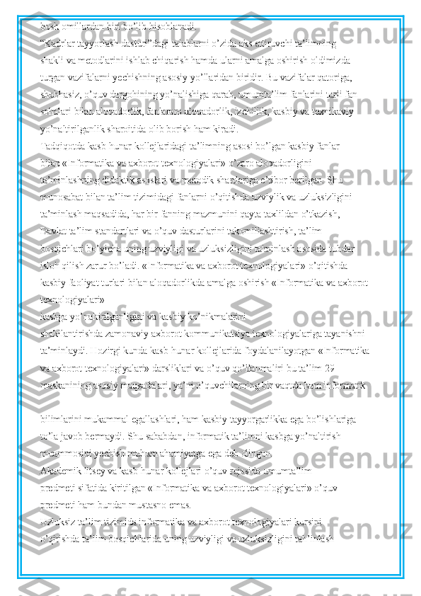 bosh omillardan biri bo’lib hisoblanadi.
“Kadrlar tayyorlash dasturi”dagi talablarni o’zida aks ettiruvchi ta’limning
shakli va metodlarini ishlab chiqarish hamda ularni amalga oshirish oldimizda
turgan vazifalarni yechishning asosiy yo’llaridan biridir. Bu vazifalar qatoriga,
shubhasiz, o’quv dargohining yo’nalishiga qarab, umumta’lim fanlarini turli fan
sohalari bilan aloqadorlik, fanlararo aloqadorlik, izchillik, kasbiy va texnikaviy
yo’naltirilganlik sharoitida olib borish ham kiradi.
Tadqiqotda kasb-hunar kollejlaridagi ta’limning asosi bo’lgan kasbiy fanlar
bilan «Informatika va axborot texnologiyalari» o’zaro aloqadorligini
ta’minlashning didaktik asoslari va metodik shartlariga e’tibor berilgan. Shu
munosabat bilan ta’lim tizimidagi fanlarni o’qitishda uzviylik va uzluksizligini
ta’minlash maqsadida, har bir fanning mazmunini qayta taxlildan o’tkazish,
Davlat ta’lim standartlari va o’quv dasturlarini takomillashtirish, ta’lim
bosqichlari bo’yicha uning uzviyligi va uzluksizligini ta'minlash asosida tubdan
isloh qilish zarur bo’ladi. «Informatika va axborot texnologiyalari» o’qitishda
kasbiy faoliyat turlari bilan aloqadorlikda amalga oshirish «Informatika va axborot
texnologiyalari»
kasbga yo’naltirilganligini va kasbiy ko’nikmalarini
shakllantirishda zamonaviy axborot kommunikatsiya texnologiyalariga tayanishni
ta’minlaydi. Hozirgi kunda kasb-hunar kollejlarida foydalanilayotgan «Informatika
va axborot texnologiyalari» darsliklari va o’quv qo’llanmaliri bu ta’lim 29
maskanining asosiy maqsadalari, ya’ni o’quvchilarning bir vaqtda ham informatik
bilimlarini mukammal egallashlari, ham kasbiy tayyorgarlikka ega bo’lishlariga
to’la javob bermaydi. Shu sababdan, informatik ta’limni kasbga yo’naltirish
muammosini yechish muhum ahamiyatga ega deb olingan.
Akademik litsey va kasb-hunar kollejlari o’quv rejasida umumta’lim
predmeti sifatida kiritilgan «Informatika va axborot texnologiyalari» o’quv
predmeti ham bundan mustasno emas.
Uzluksiz ta’lim tizimida informatika va axborot texnologiyalari kursini
o’qitishda ta’lim bosqichlarida uning uzviyligi va uzluksizligini tah’inlash 