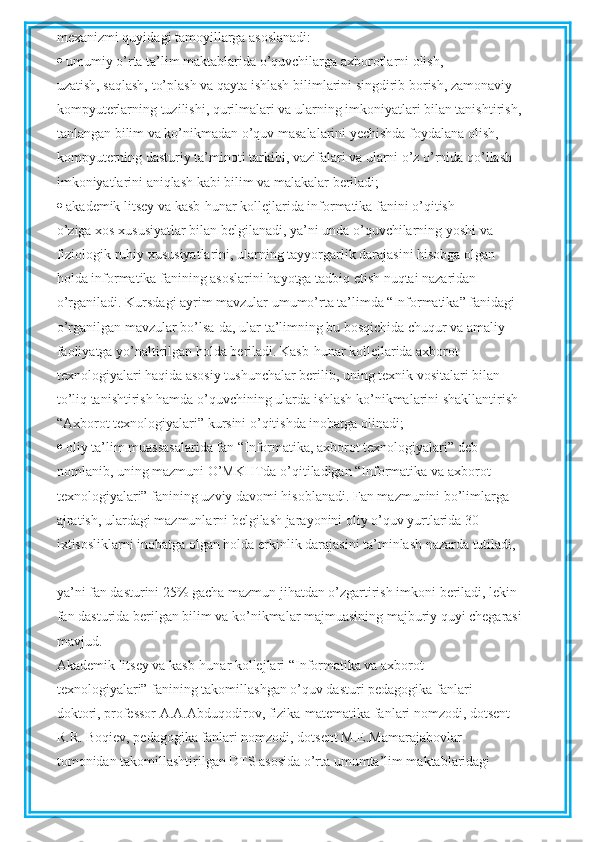 mexanizmi quyidagi tamoyillarga asoslanadi:
  umumiy o’rta ta’lim maktablarida o’quvchilarga axborotlarni olish,
uzatish, saqlash, to’plash va qayta ishlash bilimlarini singdirib borish, zamonaviy
kompyuterlarning tuzilishi, qurilmalari va ularning imkoniyatlari bilan tanishtirish,
tanlangan bilim va ko’nikmadan o’quv masalalarini yechishda foydalana olish,
kompyuterning dasturiy ta’minoti tarkibi, vazifalari va ularni o’z o’rnida qo’llash
imkoniyatlarini aniqlash kabi bilim va malakalar beriladi;
  akademik litsey va kasb-hunar kollejlarida informatika fanini o’qitish
o’ziga xos xususiyatlar bilan belgilanadi, ya’ni unda o’quvchilarning yoshi va
fiziologik ruhiy xususiyatlarini, ularning tayyorgarlik darajasini hisobga olgan
holda informatika fanining asoslarini hayotga tadbiq etish nuqtai nazaridan
o’rganiladi. Kursdagi ayrim mavzular umumo’rta ta’limda “Informatika” fanidagi
o’rganilgan mavzular bo’lsa-da, ular ta’limning bu bosqichida chuqur va amaliy
faoliyatga yo’naltirilgan holda beriladi. Kasb-hunar kollejlarida axborot
texnologiyalari haqida asosiy tushunchalar berilib, uning texnik vositalari bilan
to’liq tanishtirish hamda o’quvchining ularda ishlash ko’nikmalarini shakllantirish
“Axborot texnologiyalari” kursini o’qitishda inobatga olinadi;
  oliy ta’lim muassasalarida fan “Informatika, axborot texnologiyalari” deb
nomlanib, uning mazmuni O’MKHTda o’qitiladigan “Informatika va axborot
texnologiyalari” fanining uzviy davomi hisoblanadi. Fan mazmunini bo’limlarga
ajratish, ulardagi mazmunlarni belgilash jarayonini oliy o’quv yurtlarida 30
ixtisosliklarni inobatga olgan holda erkinlik darajasini ta’minlash nazarda tutiladi,
ya’ni fan dasturini 25% gacha mazmun jihatdan o’zgartirish imkoni beriladi, lekin
fan dasturida berilgan bilim va ko’nikmalar majmuasining majburiy quyi chegarasi
mavjud.
Akademik litsey va kasb-hunar kollejlari “Informatika va axborot
texnologiyalari” fanining takomillashgan o’quv dasturi pedagogika fanlari
doktori, professor A.A.Abduqodirov, fizika-matematika fanlari nomzodi, dotsent
R.R. Boqiev, pedagogika fanlari nomzodi, dotsent M.E.Mamarajabovlar
tomonidan takomillashtirilgan DTS asosida o’rta umumta’lim maktablaridagi 