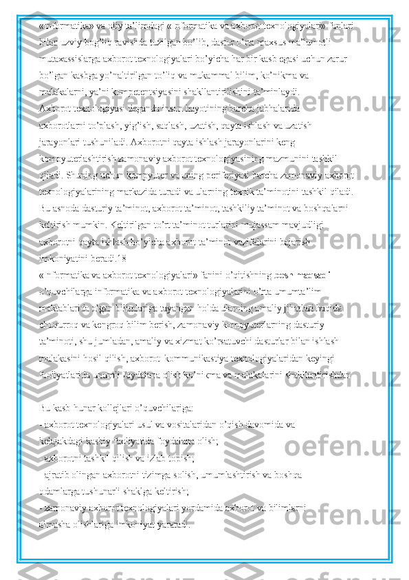 «Informatika» va oliy ta’limdagi «Informatika va axborot texnologiyalari» fanlari
bilan uzviy bog’liq ravishda tuzilgan bo’lib, dastur o’rta maxsus ma’lumotli
mutaxassislarga axborot texnologiyalari bo’yicha har bir kasb egasi uchun zarur
bo’lgan kasbga yo’naltirilgan to’liq va mukammal bilim, ko’nikma va
malakalarni, ya’ni kompetentsiyasini shakllantirilishini ta’minlaydi.
Axborot texnologiyasi deganda inson hayotining barcha jabhalarida
axborotlarni to’plash, yig’ish, saqlash, uzatish, qayta ishlash va uzatish
jarayonlari tushuniladi. Axborotni qayta ishlash jarayonlarini keng
kompyuterlashtirish zamonaviy axborot texnologiyasining mazmunini tashkil
qiladi. Shuning uchun kompyuter va uning periferiyasi barcha zamonaviy axborot
texnologiyalarining markazida turadi va ularning texnik ta’minotini tashkil qiladi.
Bu asnoda dasturiy ta’minot, axborot ta’minot, tashkiliy ta’minot va boshqalarni
keltirish mumkin. Keltirilgan to’rt ta’minot turlarini mujassam mavjudligi
axborotni qayta ishlash bo’yicha axborot ta’minot vazifalarini bajarish
imkoniyatini beradi.18
«Informatika va axborot texnologiyalari» fanini o’qitishning  bosh maqsadi
o’quvchilarga informatika va axborot texnologiyalarini o’rta umumta’lim
maktablarida olgan bilimlariga tayangan holda ularning amaliy jihatlari haqida
chuqurroq va kengroq bilim berish, zamonaviy kompyuterlarning dasturiy
ta’minoti, shu jumladan, amaliy va xizmat ko’rsatuvchi dasturlar bilan ishlash
malakasini hosil qilish, axborot–kommunikastiya texnologiyalaridan keyingi
faoliyatlarida unumli foydalana olish ko’ni к ma va malakalarini shakllantirishdan
Bu kasb-hunar kollejlari o’quvchilariga:
- axborot texnologiyalari usul va vositalaridan o’qish davomida va
kelajakdagi kasbiy faoliyatida foydalana olish;
- axborotni tashkil qilish va izlab topish;
- ajratib olingan axborotni tizimga solish, umumlashtirish va boshqa
odamlarga tushunarli shaklga keltirish;
- zamonaviy axborot texnologiyalari yordamida axborot va bilimlarni
almasha olishlariga imkoniyat yaratadi. 