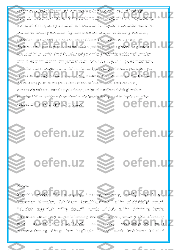 Fanning  vazifasi  o’quvchilarni-zamonaviy axborot texnologiyalari haqidagi
bilimlar, hususan, axborot xavfsizligi, axborotlarni himoya qilish, kompyuterlarga
xizmat qilishning asosiy qoidalari va masalalari, kompyuter viruslaridan saqlanish
usullari va dasturiy vositalari, fayllarni arxivlash usullari va dasturiy vositalari,
arxivator – dasturlar bilan ishlash, axborot tizimlarini tuzish va ulardan
foydalanishning asosiy qoidalari va usullari, axborot texnologiyalarining texnik
vositalari bilan tanishishtirish, uskunaviy tizimlar yordamida sodda ma’lumotlar
ombori va bilimlar omborini yaratish, turli fizik, iqtisodiy, biologik va matematik
modellar qurish usullari, umumta’lim fanlari (geometriya, fizika, algebra, kimyo,
iqtisod kabilar)dagi sodda masalalarning matematik modellarini qurish, lokal va
global kompyuter tarmoqlari bilan ishlash ko’nikmalarini shakllantirish,
zamonaviy axborot texnologiyalarining jamiyatni rivojlantirishdagi muhim
ahamiyati bilan tanishtirish va ulardan o’z kasbiy faoliyatlarida foydalana olish
malakalarini shakllantirishdan iboratdir.
Xulosa
Respublikamizning   ijtimoiy   siyosiy,   iqtisodiy,   madaniy,   marifiy   hayotida   yuz
berayotgan   islohotlar,   O’zbekiston   Respublikasining   “Ta’lim   to’g’risida”gi   qonuni,
“Kadrlash   tayyorlash   milliy   dasturi”   hamda   uzluksiz   ta’lim   tizimining   barcha
bosqichlari  uchun  joriy etilgan  ta’limning davlat  standartlari, umumiy  o’rta ta’limning
yangi   dasturlarining   muvaffaqiyatli   hal   qilishi,   tayyorlanayotgan   yetuk
mutaxassislarning   sifatiga   ham   bog’liqdir.   Hozirgi   kunda   kasb-hunar   kollejlari 